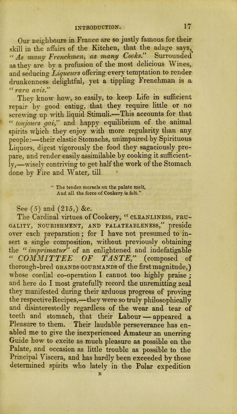 Our neighbours in France are so justly famous for their skill in the affairs of the Kitchen, that the adage says,H cc As many Frenchmen, as many Cooks.” Surrounded as they are by a profusion of the most delicious Wines, and seducing Liqueurs offering every temptation to render drunkenness delightful, yet a tippling Frenchman is a “ rara avis.” They know how, so easily, to keep Life in sufficient repair *bv good eating, that they require little or no screwing up with liquid Stimuli.—This accounts for that toujours gai,” and happy equilibrium of the animal spirits which they enjoy with more regularity than any people:—their elastic Stomachs, unimpaired by Spirituous Liquors, digest vigorously the food they sagaciously pre- pare, and render easily assimilable by cooking it sufficient- ly,—wisely contriving to get half the work of the Stomach done by Fire and Water, till “ The tender morsels on the palate melt, And all the force of Cookery is felt.” See (5) and (215,) &c. The Cardinal virtues of Cookery, “ cleanliness, fru- gality, NOURISHMENT, AND PALATEABLENESS,” preside over each preparation; for I have not presumed to in- sert a single composition, without previously obtaining the imprimatur” of an enlightened and indefatigable “ COMMITTEE OF TASTE,” (composed of thorough-bred grands gourmands of the first magnitude,) whose cordial co-operation I cannot too highly praise ; and here do I most gratefully record the unremitting zeal they manifested during their arduous progress of proving the respective Recipes,—they were so truly philosophically and disinterestedly regardless of the wear and tear of teeth and stomach, that their Labour — appeared a Pleasure to them. Their laudable perseverance has en- abled me to give the inexperienced Amateur an unerring Guide how to excite as much pleasure as possible on the Palate, and occasion as little trouble as possible to the Principal Viscera, and has hardly been exceeded by those determined spirits who lately in the Polar expedition B