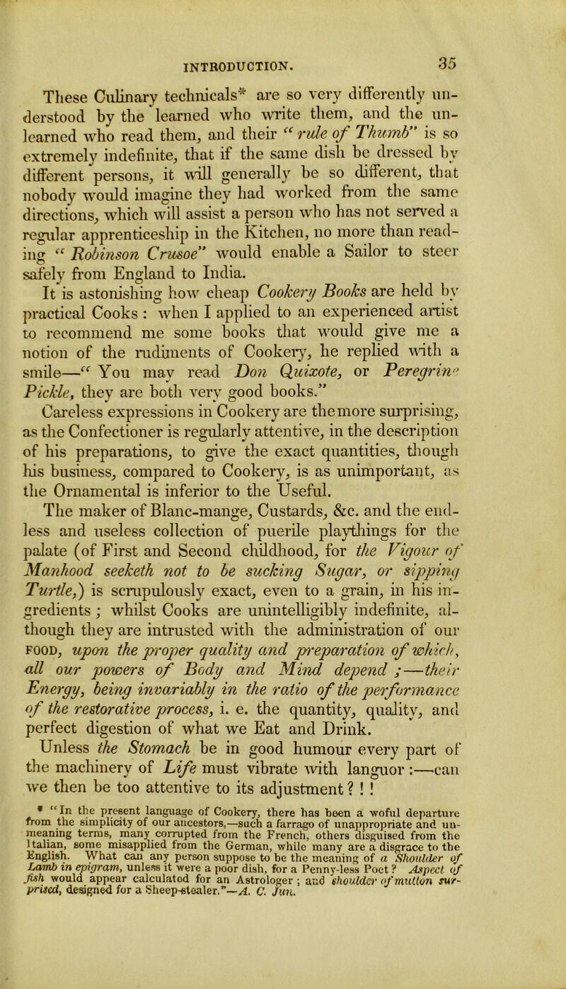 These Culinary technicals* are so very differently un- derstood by the * learned who write them, and the un- learned who read them, and their “ rule of Thumb is so extremely indefinite, that if the same dish be dressed by different persons, it will generally be so different, that nobody would imagine they had worked from the same directions, which will assist a person who has not served a regular apprenticeship in the Kitchen, no more than read- ing “ Robinson Crusoe would enable a Sailor to steer safely from England to India. It is astonishing how cheap Cookery Books are held by practical Cooks : when I applied to an experienced artist to recommend me some books that would give me a notion of the rudiments of Cookery, he replied with a smile—You may read Don Quixote, or Peregrin Pickle, they are both very good books.” Careless expressions in Cookery are the more surprising, as the Confectioner is regularly attentive, in the description of his preparations, to give the exact quantities, though his business, compared to Cookery, is as unimportant, as the Ornamental is inferior to the Useful. The maker of Blanc-mange, Custards, &c. and the end- less and useless collection of puerile playthings for the palate (of First and Second childhood, for the Vigour of Manhood seeketh not to be sucking Sugar, or sipping Turtle,') is scrupulously exact, even to a grain, in his in- gredients ; whilst Cooks are unintelligibly indefinite, al- though they are intrusted with the administration of our food, upon the proper quality and preparation of which, all our powers of Body and Mind depend ;—their Energy, being invariably in the ratio of the performance of the restorative process, i. e. the quantity, quality, and perfect digestion of what we Eat and Drink. Unless the Stomach be in good humour every part of the machinery of Life must vibrate with languor :—can we then be too attentive to its adjustment? ! ! * “In the present language of Cookery, there has been a woful departure from the simplicity of our ancestors,—such a farrago of unappropriate and un- meaning terms, many corrupted from the French, others disguised from the Italian, some misapplied from the German, while many are a disgrace to the English. What can any person suppose to be the meaning of a Shoulder of Lamb in epigram, unless it were a poor dish, for a Penny-less Poet ? Aspect of fish would appear calculatod for an Astrologer ; and shoulder of mutton sur- prised, designed for a Sheep-stealer.”—A. C. Jun.