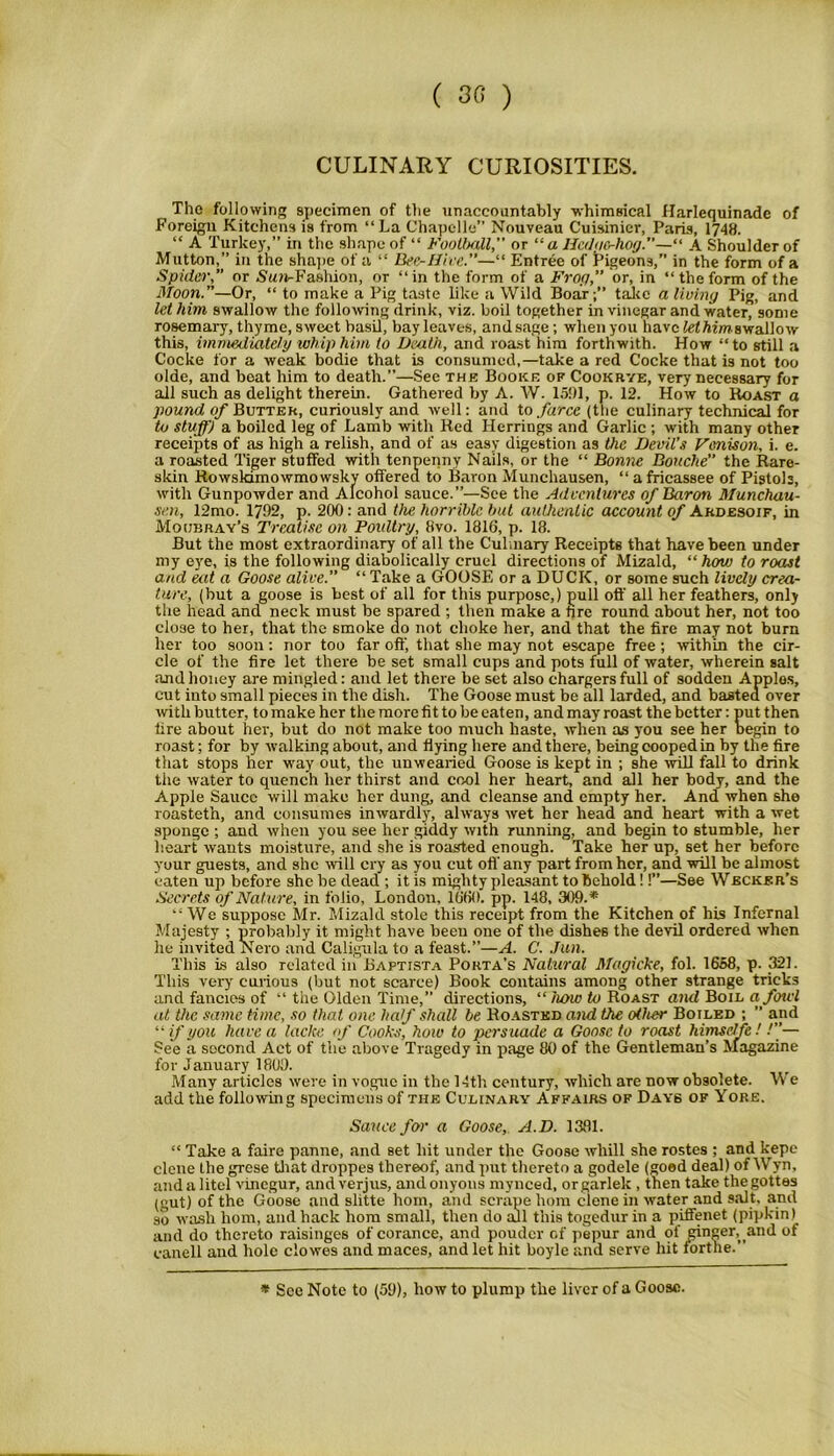 ( 3« ) CULINARY CURIOSITIES. The following specimen of tlie unaccountably whimsical Harlequinade of Foreign Kitchens is from “La Chapelle” Nouveau Cuisinier, Paris, 1748. “ A Turkey,” in the shape of “ Football, or “ a He<lno-hog.—“ A Shoulder of Mutton, in the shape of a “ Bee-Hive.—“ Entree of Pigeons,” in the form of a Spider,” or Nun-Fashion, or “in the form of a Frog, or, in “the form of the Moon.”—Or, “ to make a Pig taste like a Wild Boar;” take a living Pig, and let him swallow the following drink, viz. boil together in vinegar and water, some rosemary, thyme, sweet basil, bay leaves, and.sage; when you have let him swallow this, immediately whip him to Death, and roast him forthwith. How “to still a Cocke for a weak bodie that is consumed,—take a red Cocke that is not too olde, and boat him to death.”—See the Booke of Cookrye, very necessary for all such as delight therein. Gathered by A. W. 151)1, p. 12. How to Roast a pound of Butter, curiously and well: and to farce (the culinary technical for to stuff) a boiled leg of Lamb with Red Herrings and Garlic ; with many other receipts of as high a relish, and of as easy digestion as the Devil’s Venison, i. e. a roasted Tiger stuffed with tenpenny Nails, or the “ Bonne Douche the Rare- skin Rowskimowmowsky offered to Baron Munchausen, “ a fricassee of Pistols, with Gunpowder and Alcohol sauce.”—See the Adventures of Baron Munchau- sen, 12mo. 1792, p. 200: and the horrible but authentic account of Ardesoif, in Moubray’s Treatise on Poultry, 8vo. 1816, p. 18. But the most extraordinary of all the Culinary Receipts that have been under my eve, is the following diabolically cruel directions of Mizald, “how to roast and eat a Goose alive.” “ Take a GOOSE or a DUCK, or some such lively crea- ture, (but a goose is best of all for this purpose,) pull off all her feathers, only the head and neck must be spared ; then make a fire round about her, not too close to her, that the smoke do not choke her, and that the fire may not burn her too soon: nor too far off, that she may not escape free ; within the cir- cle of the fire let there be set small cups and pots full of water, wherein salt and honey are mingled: and let there be set also chargers full of sodden Applos, cut into small pieces in the dish. The Goose must be all larded, and basted over with butter, tomake her the more fit to be eaten, andmayroast thebetter: put then fire about her, but do not make too much haste, when as you see her begin to roast; for by walking about, and flying here and there, being cooped in by the fire that stops her way out, the unwearied Goose is kept in ; she will fall to drink the water to quench her thirst and cool her heart, and all her body, and the Apple Sauce will make her dung, and cleanse and empty her. And when she roasteth, and consumes inwardly, always wet her head and heart with a wet sponge ; and when you see her giddy with running, and begin to stumble, her heart wants moisture, and she is roasted enough. Take her up, set her before your guests, and she will cry as you cut off'any part from her, and. will be almost eaten up before she be dead ; it is mighty pleasant to behold!!”—See Weckkr’s Secrets of Nature, in folio, London, 1660. pp. 148, 309.* “We suppose Mr. Mizald stole this receipt from the Kitchen of his Infernal Majesty ; probably it might have been one of the dishes the devil ordered when he invited Nero and Caligula to a feast.”—A. C. Jan. This is also related in JBaftista Porta’s Natural Magicke, fol. 1658, p. 321. This very curious (but not scarce) Book contains among other strange tricks and fancies of “ the Olden Time,” directions, “ how to Roast and Boil a fowl at the same time, so that one- half shall be Roasted and the other Boiled ; ” and “ if you have a lacke <f Cooks, how to persuade a Goose to roast himselfe! /”— See a second Act of the above Tragedy in page 80 of the Gentleman’s Magazine for January 1800. Many articles were in vogue in the 14th century, which are now obsolete. We add the following specimens of the Culinary Affairs of Days ok Yore. Sauce for a Goose, A.D. 1381. “ Take a faire panne, and set hit under the Goose wliill she rostes ; and kepe clone the grese that droppes thereof, and put thereto a godele (good deal) of Wyn, and a litcl vinegur, and verjus, andonyons mynced, orgarlek , then take thegottes (gut) of the Goose and slitte horn, and scrape hom clene in water and salt, and so wash hom, and hack hom small, then do all this togedur in a piifenet (pipkin) and do thereto raisinges of corance, and pouder of pepur and of ginger, and of eanell and hole clowes and maces, and let hit boyle and serve hit forthe.” * See Note to (59), how to plump the liver of a Goose.