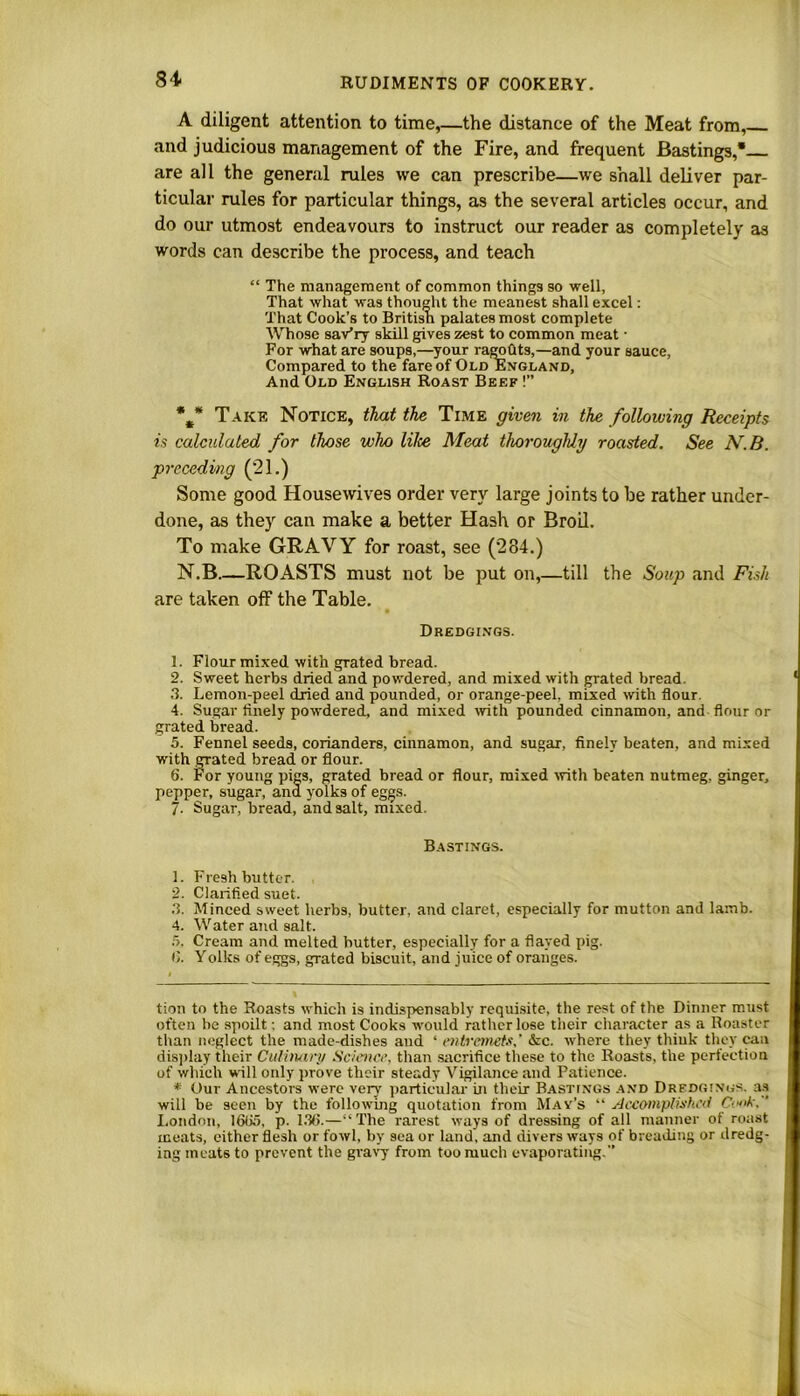 84- A diligent attention to time,—the distance of the Meat from, and judicious management of the Fire, and frequent Bastings, are all the general rules we can prescribe—we shall deliver par- ticular rules for particular things, as the several articles occur, and do our utmost endeavours to instruct our reader as completely as words can describe the process, and teach “ The management of common things so well, That what was thought the meanest shall excel: That Cook’s to British palates most complete Whose sariry skill gives zest to common meat • For what are soups,—your ragohts,—and your sauce, Compared to the fare of Old England, And Old English Roast Beef !” *#* * Take Notice, that the Time given in the following Receipts is calculated for those who lilce Meat thoroughly roasted. See N.B. preceding (21.) Some good Housewives order very large joints to be rather under- done, as they can make a better Hash or Broil. To make GRAVY for roast, see (284.) N.B ROASTS must not be put on,—till the Soup and Fish are taken off the Table. Dredgings. 1. Flour mixed with grated bread. 2. Sweet herbs dried and powdered, and mixed with grated bread. 3. Lemon-peel dried and pounded, or orange-peel, mixed with flour. 4. Sugar finely powdered, and mixed with pounded cinnamon, and flour or grated bread. 5. Fennel seeds, corianders, cinnamon, and sugar, finely beaten, and mixed with grated bread or flour. 6. For young pigs, grated bread or flour, mixed with beaten nutmeg, ginger, pepper, sugar, ana yolks of eggs. 7- Sugar, bread, and salt, mixed. Bastings. 1. Fresh butter. 2. Clarified suet. 3. Minced sweet herbs, butter, and claret, especially for mutton and lamb. 4. Water and salt. 5. Cream and melted butter, especially for a flayed pig. (). Yolks of eggs, grated biscuit, and juice of oranges. tion to the Roasts which is indispensably requisite, the rest of the Dinner must often be spoilt; and most Cooks would rather lose their character as a Roaster than neglect the made-dishes and ‘ entremets,' &c. where they thiuk they can display their Culinary Science, than sacrifice these to the Roasts, the perfection of which will only prove their steady Vigilance and Patience. * Our Ancestors were very particular in their Bastings and Dredgings, as will be seen by the following quotation from May’s “ Accomplished Co»k. ’ London, 1635, p. 136.—“ The rarest ways of dressing of all manner of roast meats, either flesh or fowl, by sea or land, and divers ways of breading or dredg- ing meats to prevent the gravy from too much evaporating.”