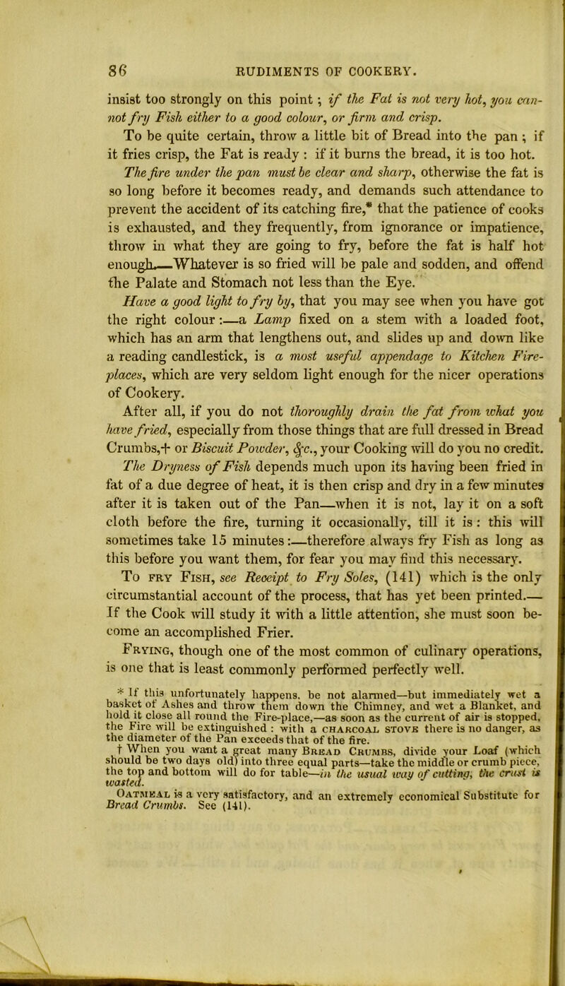 insist too strongly on this point; if the Fat is not very hot, you can- not fry Fish either to a good colour, or firm and crisp. To be quite certain, throw a little bit of Bread into the pan ; if it fries crisp, the Fat is ready : if it burns the bread, it is too hot. The fire under the pan must be clear and sharp, otherwise the fat is so long before it becomes ready, and demands such attendance to prevent the accident of its catching fire,* that the patience of cooks is exhausted, and they frequently, from ignorance or impatience, throw in what they are going to fry, before the fat is half hot enouglu—Whatever is so fried will be pale and sodden, and offend the Palate and Stomach not less than the Eye. Have a good light to fry by, that you may see when you have got the right colour:—a Lamp fixed on a stem with a loaded foot, which has an arm that lengthens out, and slides up and down like a reading candlestick, is a most useful appendage to Kitchen Fire- places, which are very seldom light enough for the nicer operations of Cookery. After all, if you do not thoroughly drain the fat from what you have fried, especially from those things that are full dressed in Bread Crumbs,-f- or Biscuit Powder, <|;c., your Cooking will do you no credit. The Dryness of Fish depends much upon its having been fried in fat of a due degree of heat, it is then crisp and dry in a few minutes after it is taken out of the Pan—when it is not, lay it on a soft cloth before the fire, turning it occasionally, till it is: this will sometimes take 15 minutes:—therefore always fry Fish as long as this before you want them, for fear you may find this necessary. To fry Fish, see Receipt to Fry Soles, (141) which is the only circumstantial account of the process, that has yet been printed— If the Cook will study it with a little attention, she must soon be- come an accomplished Frier. Frying, though one of the most common of culinary operations, is one that is least commonly performed perfectly well. * U this unfortunately happens, be not alarmed—but immediately wet a basket ot Ashes and throw them down the Chimney, and wet a Blanket, and hold it close all round the Fire-place,—as soon as the current of air is stopped, the Fire will be extinguished : with a charcoal stove there is no danger, as the diameter of the Pan exceeds that of the fire. t When you want a great many Bread Crumbs, divide your Loaf (which should be two days old) into three equal parts—take the middle or crumb piece, the top and bottom will do for table—in the usual way of cuttina, the crust is wasted. Oatmeal is a very satisfactory, and an extremely economical Substitute for Bread Crumbs. See (141).