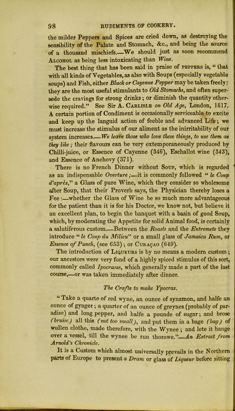 the milder Peppers and Spices are cried down, as destroying the sensibility of the Palate and Stomach, &c., and being the source of a thousand mischiefs.—We should just as soon recommend Alcohol as being less intoxicating than Wine. The best thing that has been said in praise of peppers is, “ that with all kinds of Vegetables, as also with Soups (especially vegetable soups) and Fish, either Black or Cayenne Pepper may be taken freely: they are the most useful stimulants to Old Stomachs, and often super- sede the cravings for strong drinks ; or diminish the quantity other- wise required.” See Sir A. Carlisle on Old Age, London, 1817. A certain portion of Condiment is occasionally serviceable to excite and keep up the languid action of feeble and advanced Life; we must increase the stimulus of our aliment as the inirritability of our system increases We leave those who love these things, to use them as they like; their flavours can be very extemporaneously produced by Chilli-juice, or Essence of Cayenne (346), Eschallot wine (343), and Essence of Anchovy (371). There is no French Dinner without Soup, which is regarded as an indispensable Overture ;—it is commonly followed “ le Coup d'apres, a Glass of pure Wine, which they consider so wholesome after Soup, that their Proverb says, the Physician thereby loses a Fee:—whether the Glass of Wine be so much more advantageous for the patient than it is for his Doctor, we know not, but believe it an excellent plan, to begin the banquet with a basin of good Soup, which, by moderating the Appetite for solid Animal food, is certainly a salutiferous custom Between the Roasts and the Entremets they introduce “ le Coup du Milieu” or a small glass of Jamaica Rum, or Essence of Punch, (see 653) ; or Curasao (649). The introduction of Liqueurs is by no means a modem custom ; our ancestors were very fond of a highly spiced stimulus of this sort, commonly called Ipocrasse, which generally made a part of the last course,—or was taken immediately after dinner. The Crafte to make Ypocras. “ Take a quarte of red wyne, an ounce of synamon, and halfe an ounce of gynger; a quarter of an ounce of greynes (probably of par- adise) and long pepper, and halfe a pounde of sugar; and brose (bruise) all this (not too small), and put them in a bage (bag) of wullen clothe, made therefore, with the Wynee ; and lete it hange over a vessel, till the wynee be run thorowe.” An Extract from Arnold's Chronicle. It is a Custom which almost universally prevails in the Northern parts of Europe to present a Dram or glass of Liqueur before sitting