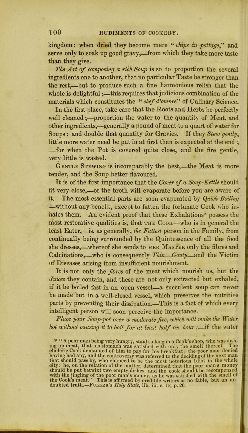 kingdom: when dried they become mere “ chips in pottageand serve only to soak up good gravy,—from which they take more taste than they give. The Art of composing a rich Soup is so to proportion the several ingredients one to another, that no particular Taste be stronger than the rest,—but to produce such a fine harmonious relish that the whole is delightful;—this requires that judicious combination of the materials which constitutes the “ chef-d'oeuvre of Culinary Science. In the first place, take care that the Roots and Herbs be perfectly well cleaned;—proportion the water to the quantity of Meat, and other ingredients,—generally a pound of meat to a quart of water for Soups; and double that quantity for Gravies. If they Steiv gently, little more water need be put in at first than is expected at the end ; —for when the Pot is covered quite close, and the fire gentle, very little is wasted. Gentle Stewing is incomparably the best,—the Meat is more tender, and the Soup better flavoured. It is of the first importance that the Cover of a Soup-Kettle should fit very close,—or the broth will evaporate before you are aware of it. The most essential parts are soon evaporated by Quick Boiling —without any benefit, except to fatten the fortunate Cook who in- hales them. An evident proof that these Exhalations* possess the most restorative qualities is, that the Cook—who is in general the least Eater,—is, as generally, the Fattest person in the Family, from continually being surrounded by the Quintessence of all the food she dresses,—whereof she sends to her Master only the fibres and Calcinations,—who is consequently Thin—Gouty—and the Victim of Diseases arising from insufficient nourishment. It is not only the fibres of the meat which nourish us, but the Juices they contain, and these are not only extracted but exhaled, if it be boiled fast in an open vessel—a succulent soup can never be made but in a well-closed vessel, which preserves the nutritive parts by preventing their dissipation.—This is a fact of which every intelligent person will soon perceive the importance. Place your Soup-pot over a moderate fire, which will make the Water hot ivithout causing it to boil for at least half an hour;—if the water * “A poor man being very hungry, staid so long in a Cook’s shop, who was dish- ing up meat, that his stomach was satisfied with only the smell thereof. The choleric Cook demanded of him to pay for his breakfast; the poor man denied I having had any, and the controversy was referred to the deciding of the next man I that should pass by, who chanced to be the most notorious Idiot in the whole city: he, on the relation of the matter, determined that the poor man s monev I should be put betwixt two empty dishes, and the cook should,be recompensed I with the iingling of the poor man’s money, as he was satisfied with the smell of I the Cook s meat.” This is affirmed by credible writers as no fable, but an un- I doubted truth.—Fuller’s Holy State, lib. iii. c. 12, p. 20.