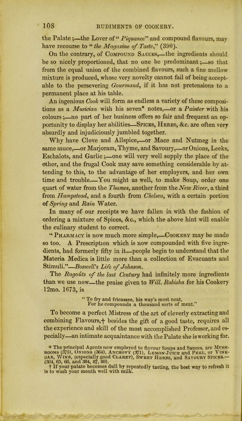 the Palate ;—the Lover of “ Piquanoe” and compound flavours, may have recourse to “ the Magazine of Taste? (390). On the contrary, of Compound Sauces,—the ingredients should be so nicely proportioned, that no one be predominant;—so that from the equal union of the combined flavours, such a fine mellow mixture is produced, whose very novelty cannot fail of being accept- able to the persevering Gourmand, if it has not pretensions to a permanent place at his table. An ingenious Cook will form as endless a variety of these composi- tions as a Musician with his seven* notes,—or a Painter with his colours ;—no part of her business offers so fair and frequent an op- portunity to display her abilities—Spices, Herbs, &c. are often very absurdly and injudiciously jumbled together. Why have Clove and Allspice,—or Mace and Nutmeg in the same sauce,—or Marjoram, Thyme, and Savoury,—or Onions, Leeks, Eschalots, and Garlic;—one will very well supply the place of the other, and the frugal Cook may save something considerable by at- tending to this, to the advantage of her employers, and her own time and trouble You might as well, to make Soup, order one quart of water from the Thames, another from the New River, a third from Hampstead, and a fourth from Chelsea, with a certain portion of Spring and Rain Water. In many of our receipts we have fallen in with the fashion of ordering a mixture of Spices, &c., which the above hint will enable the culinary student to correct. “ Pharmacy is now much more simple,—Cookery may be made so too. A Prescription which is now compounded with five ingre- dients, had formerly fifty in it—people begin to understand that the Materia Medica is little more than a collection of Evacuants and Stimuli.”—Boswell's Life of Johnson. The Ragouts of the last Century had infinitely more ingredients than we use now—the praise given to Will. Rabisha for his Cookery 12mo. 1673, is “ To fry and fricassee, his way’s most neat, For he compounds a thousand sorts of meat.” To become a perfect Mistress of the art of cleverly extracting and combining Flavours,f besides the gift of a good taste, requires all the experience and skill of the most accomplished Professor, and es- pecially—an intimate acquaintance with the Palate she is working for. * The principal Agents now employed to flavour Soups and Sauces, arc MrsH- hooms (375), Onions (364), Anchovy (371), Lemon-Juice and Peel, or Vine- gar, Wine, (especially good Claret), Sweet Herbs, and Savoury Spicks — (364, 65, 66, and 384, 87, 88). t If your palate becomes dull by repeatedly tasting, the best way to refresh it is to wash your mouth well with milk.