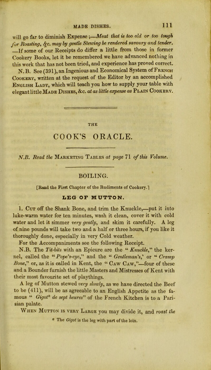 MADE DISHES. will go far to diminish Expense ;—Meat that is too old or too tough fur Roasting, <£c. may by gentle Stewing be rendered savoury and tender. —If some of our Receipts do differ a little from those in former Cookery Books, let it be remembered we have advanced nothing in this work that has not been tried, and experience has proved correct. N. B. See (391), an Ingenious and Economical System of French Cookery, written at the request of the Editor by an accomplished English Lady, which will teach you how to supply your table with elegant little Made Dishes, &c. at as little expense as Plain Cookery. the COOK’S ORACLE. N.B. Read the Marketing Tables at page 71 of this Volume. BOILING. [Read the First Chapter of the Rudiments of Cookery.~] LEG OP MUTTON. 1. Cut off the Shank Bone, and trim the Knuckle,—put it into luke-warm water for ten minutes, wash it clean, cover it with cold water and let it simmer very gently, and skim it carefully. A leg of nine pounds will take two and a half or three hours, if you like it thoroughly done, especially in very Cold weather. For the Accompaniments see the following Receipt. N.B. The Tit-bits with an Epicure are the “ Knuckle,” the ker- nel, called the “ Pope's-eye,” and the “ Gerdleman's,’ or “ Cramp Bonef or, as it is called in Kent, the “ Caw Caw,”—four of these and a Bounder furnish the little Masters and Mistresses of Kent with their most favourite set of playthings. A leg of Mutton stewed very slowly, as we have directed the Beef to be (111), will be as agreeable to an English Appetite as the fa- mous “ Gigot* de sept heures''1 of the French Kitchen is to a Pari- sian palate. When Mutton is very Large you may divide it, and roast the * The Giyoi is the leg with part of the loin.