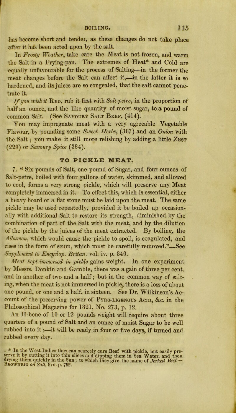 has become short and tender, as these changes do not take place after it has been acted upon by the salt. In Frosty Weather, take care the Meat is not frozen, and warm the Salt in a Frying-pan. The extremes of Heat* and Cold are equally unfavourable for the process of Salting—in the former the meat changes before the Salt can affect it,—in the latter it is so hardened, and its juices are so congealed, that the salt cannot pene- trate it. If you wish it Red, rub it first with Scdt-petre, in the proportion of half an ounce, and the like quantity of moist sugar, to a pound of common Salt. (See Savoury Salt Beef, (414). You may impregnate meat with a very agreeable Vegetable Flavour, by pounding some Sweet Herbs, (387) and an Onion with the Salt; you make it still more relishing by adding a little Zest (229) or Savoury Spice (384). TO PICKLE MEAT. 7. “ Six pounds of Salt, one pound of Sugar, and four ounces of Salt-petre, boiled with four gallons of water, skimmed, and allowed to cool, forms a very strong pickle, which will preserve any Meat completely immersed in it. To effect this, which is essential, either a heavy board or a flat stone must be laid upon the meat. The same pickle may be used repeatedly, provided it be boiled up occasion- ally with additional Salt to restore its strength, diminished by the combination of part of the Salt with the meat, and by the dilution of the pickle by the juices of the meat extracted. By boiling, the Albumen, which would cause the pickle to spoil, is coagulated, and rises in the form of scum, which must be carefully removed.”—See Supplement to Encyclop. Britan, vol. iv. p. 340. Meat kept immersed in pickle gains weight. In one experiment by Messrs. Donkin and Gamble, there was a gain of three per cent, and in another of two and a half; but in the common way of salt- ing, when the meat is not immersed in pickle, there is a loss of about one pound, or one and a half, in sixteen. See Dr. Wilkinson’s Ac- count of the preserving power of Pyro-ligenous Acid, &c. in the Philosophical Magazine for 1821, No. 273, p. 12. An H-bone of 10 or 12 pounds weight will require about three quarters of a pound of Salt and an ounce of moist Sugar to be well rubbed into it;—it will be ready in four or five days, if turned and rubbed every day. . * In the West Indies they can scarcely cure Beef with pickle, but easily pre- serve it by cutting it into thin slices and dipping them in Sea Water, and tnen drying them quickly in the Sun; to which they give the name of Jerked, Beef.— Brownrig on Salt, 8vo. p. 762.