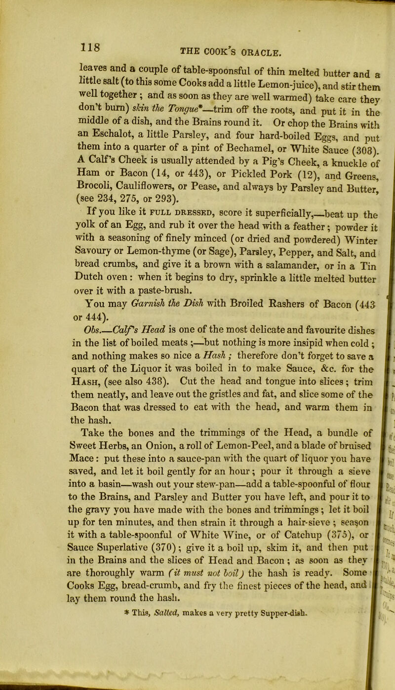 leaves and a couple of table-spoonsful of thin melted butter and a little salt (to this some Cooks add a little Lemon-juice), and stir them well together ; and as soon as they are well warmed) take care they don’t bum) shin the Tongue*—trim off the roots, and put it in the middle of a dish, and the Brains round it. Or chop the Brains with an Eschalot, a little Parsley, and four hard-boiled Eggs, and put them into a quarter of a pint of Bechamel, or White Sauce (308). A Calf’s Cheek is usually attended by a Pig’s Cheek, a knuckle of Ham or Bacon (14, or 443), or Pickled Pork (12), and Greens, Brocoli, Cauliflowers, or Pease, and always by Parsley and Butter (see 234, 275, or 293). If you like it full dressed, score it superficially,—beat up the yolk of an Egg, and rub it over the head with a feather; powder it with a seasoning of finely minced (or dried and powdered) Winter Savoury or Lemon-thyme (or Sage), Parsley, Pepper, and Salt, and bread crumbs, and give it a brown with a salamander, or in a Tin Dutch oven: when it begins to dry, sprinkle a little melted butter over it with a paste-brush. You may Garnish the Dish with Broiled Rashers of Bacon (443 or 444). Obs Calf's Head is one of the most delicate and favourite dishes in the list of boiled meats ;—but nothing is more insipid when cold ; and nothing makes so nice a Hash ; therefore don’t forget to save a quart of the Liquor it was boiled in to make Sauce, &c. for the Hash, (see also 438). Cut the head and tongue into slices; trim them neatly, and leave out the gristles and fat, and slice some of the Bacon that was dressed to eat with the head, and warm them in the hash. Take the bones and the trimmings of the Head, a bundle of Sweet Herbs, an Onion, a roll of Lemon-Peel, and a blade of bruised Mace : put these into a sauce-pan with the quart of liquor you have saved, and let it boil gently for an hour; pour it through a sieve into a basin—wash out your stew-pan—add a table-spoonful of flour to the Brains, and Parsley and Butter you have left, and pour it to the gravy you have made with the bones and trimmings ; let it boil up for ten minutes, and then strain it through a hair-sieve ; season it with a table-spoonful of White Wine, or of Catchup (375), or Sauce Superlative (370) ; give it a boil up, skim it, and then put in the Brains and the slices of Head and Bacon ; as soon as they are thoroughly warm (it must not boil) the hash is ready. Some Cooks Egg, bread-crumb, and fry the finest pieces of the head, and lay them round the hash. * This, Sailed, makes a very pretty Supper-dish. ffci! h, If. N,
