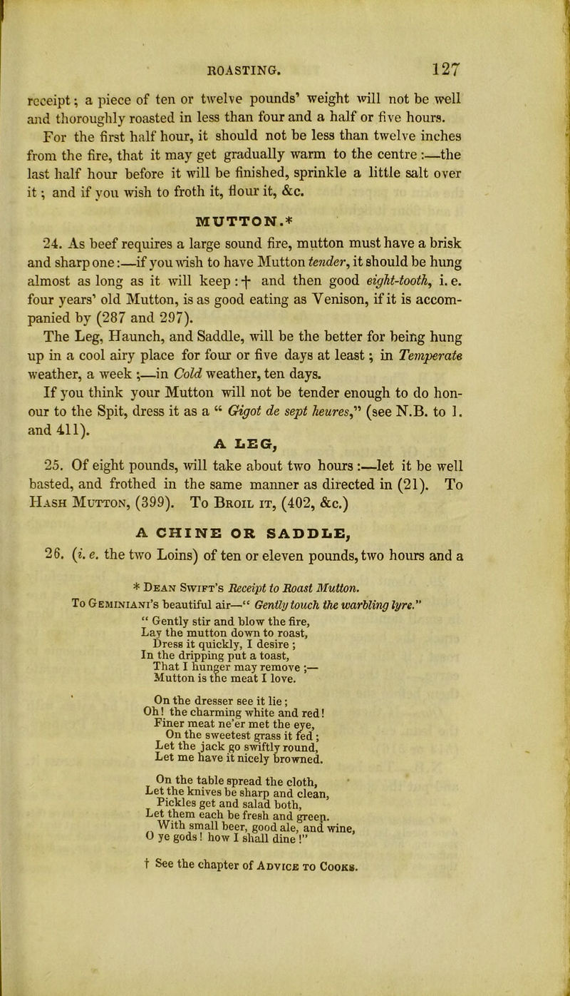 receipt; a piece of ten or twelve pounds’ weight will not be well and thoroughly roasted in less than four and a half or five hours. For the first half hour, it should not be less than twelve inches from the fire, that it may get gradually warm to the centre :—the last half hour before it will be finished, sprinkle a little salt over it; and if you wish to froth it, flour it, &c. MUTTON.* 24. As beef requires a large sound fire, mutton must have a brisk and sharp one:—if you wish to have Mutton tender, it should be hung almost as long as it will keep : -J* and then good eight-tooth, i. e. four years’ old Mutton, is as good eating as Venison, if it is accom- panied by (287 and 297). The Leg, Haunch, and Saddle, will be the better for being hung up in a cool airy place for four or five days at least; in Temperate weather, a week ;—-in Cold weather, ten days. If you think your Mutton will not be tender enough to do hon- our to the Spit, dress it as a “ Gdgot de sept heures(see N.B. to 1. and 411). A LEG, 25. Of eight pounds, will take about two hours :—let it be well basted, and frothed in the same manner as directed in (21). To Hash Mutton, (399). To Broil it, (402, &c.) A CHINE OR SADDLE, 26. (i. e. the two Loins) of ten or eleven pounds, two hours and a * Dean Swift’s Receipt to Roast Mutton. To Geminiani’s beautiful air—■“ Gently touch the warbling lyre. “ Gently stir and blow the fire. Lay the mutton down to roast. Dress it quickly, I desire ; In the dripping put a toast. That I hunger may remove ;— Mutton is the meat I love. On the dresser see it lie; Oh! the charming white and red! Finer meat ne’er met the eye. On the sweetest grass it fed ; Let the jack go swiftly round, Let me have it nicely browned. On the table spread the cloth. Let the knives be sharp and clean, Pickles get and salad both, Let them each be fresh and greep. With small beer, good ale, and wine, O ye gods! how I shall dine !” t See the chapter of Advice to Cooks.