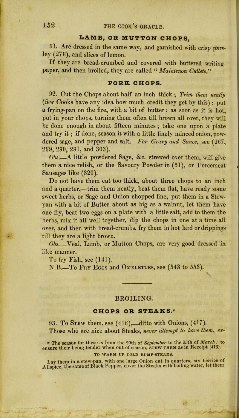 LAMB, OR MUTTON CHOPS, .91. Are dressed in the same way, and garnished with crisp pars- ley (278), and slices of lemon. If they are bread-crumbed and covered with buttered writing- paper, and then broiled, they are called “ Maintenon Cutlets.” PORK CHOPS. 92. Cut the Chops about half an inch thick ; Trim them neatly (few Cooks have any idea how much credit they get by this) ; put a frying-pan on the fire, with a bit of butter; as soon as it is hot, put in your chops, turning them often till brown all over, they will be done enough in about fifteen minutes; take one upon a plate and try it; if done, season it with a little finely minced onion, pow- dered sage, and pepper and salt. For Gravy and Sauce, see (267, 269, 290, 291, and 303). Ohs.—A little powdered Sage, &c. strewed over them, will give them a nice relish, or the Savoury Powder in (51), or Forcemeat Sausages like (320). Do not have them cut too thick, about three chops to an inch and a quarter,—trim them neatly, beat them flat, have ready some sweet herbs, or Sage and Onion chopped fine, put them in a Stew- pan with a bit of Butter about as big as a walnut, let them have one fry, beat two eggs on a plate with a little salt, add to them the herbs, mix it all well together, dip the chops in one at a time all over, and then with bread-crumbs, fry them in hot lard or drippings till they are a light brown. Ohs Veal, Lamb, or Mutton Chops, are very good dressed in like manner. To fry Fish, see (141). N.B To Fry Eggs and Omelettes, see (543 to 553). BROILING. CHOPS OR STEAKS.* 93. To Stew them, see (416),—ditto with Onions, (417). Those who are nice about Steaks, never attempt to have them, ex- * The season for these is from the 2f)tli of September to the 25th of March ; to ensure their being tender when out of season, stew them as in Receipt (416). TO WARM UP COLD RUMP-STEAKS. Lav them in a stew-pan, with one large Onion cut in quarters, six berries of Allspice, the same of Black Pepper, cover the Steaks with boiling water, let them