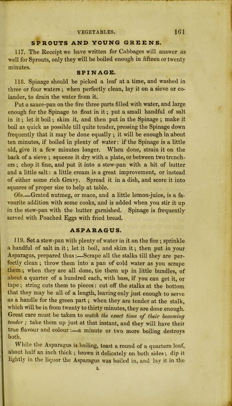 SPROUTS AND YOUNG GREENS. 117. The Receipt we have written for Cabbages will answer as well for Sprouts, only they will be boiled enough in fifteen or twenty minutes. SPINAGE. 118. Spinage should be picked a leaf at a time, and washed in three or four waters ; when perfectly clean, lay it on a sieve or co- lander, to drain the water from it. Put a sauce-pan on the fire three parts filled with water, and large enough for the Spinage to float in it •, put a small handful of salt in it; let it boil; skim it, and then put in the Spinage ; make it boil as quick as possible till quite tender, pressing the Spinage down frequently that it may be done equally •, it will be enough in about ten minutes, if boiled in plenty of water: if the Spinage is a little old, give it a few minutes longer. When done, strain it on the back of a sieve ; squeeze it dry with a plate, or between two trench- ers ; chop it fine, and put it into a stew-pan with a bit of butter and a little salt: a little cream is a great improvement, or instead of either some rich Gravy. Spread it in a dish, and score it into squares of proper size to help at table. Obs Grated nutmeg, or mace, and a little lemon-juice, is a fa- vourite addition with some cooks, and is added when you stir it up in the stew-pan with the butter garnished. Spinage is frequently served with Poached Eggs with fried bread. ASPARAGUS. 119. Set a stew-pan with plenty of water in it on the fire \ sprinkle a handful of salt in it; let it boil, and skim it •, then put in your Asparagus, prepared thus:—Scrape all the stalks till they are per- fectly clean ; throw them into a pan of cold water as you scrape them; when they are all done, tie them up in little bundles, of about a quarter of a hundred each, with bass, if you can get it, or tape ; string cuts them to pieces: cut off the stalks at the bottom that they may be all of a length, leaving only just enough to serve as a handle for the green part; when they are tender at the stalk, which will be in from twenty to thirty minutes, they are done enough. Great care must be taken to watch the exact time of their becoming tender; take them up just at that instant, and they will have their true flavour and colour:—a minute or two more boiling destroys both. While the Asparagus is boiling, toast a round of a quartern loaf, about half an inch thick ; brown it delicately on both sides; dip it lightly in the liquor the Asparagus was boiled in, and lay it in the L