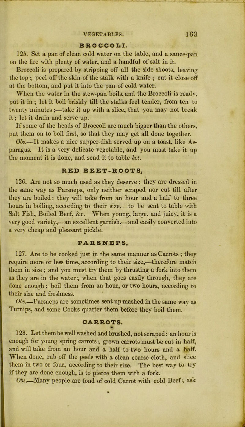 BROCCOLI. 125. Set a pan of clean cold water on the table, and a sance-pan on the fire with plenty of water, and a handful of salt in it. Broccoli is prepared by stripping off all the side shoots, leaving the top ; peel off the skin of the stalk with a knife ; cut it close off at the bottom, and put it into the pan of cold water. When the water in the stew-pan boils, and the Broocoli is ready, put it in ; let it boil briskly till the stalks feel tender, from ten to twenty minutes ;—take it up with a slice, that you may not break it; let it drain and serve up. If some of the heads of Broccoli are much bigger than the others, put them on to boil first, so that they may get all done together. Obs.—It makes a nice supper-dish served up on a toast, like As- paragus. It is a very delicate vegetable, and you must take it up the moment it is done, and send it to table hot. RED BEET-ROOTS, 126. Are not so much used as they deserve; they are dressed in the same way as Parsneps, only neither scraped nor cut till after they are boiled: they will take from an hour and a half to three hours in boiling, according to their size,—to be sent to table with Salt Fish, Boiled Beef, &c. When young, large, and juicy, it is a very good variety,—an excellent garnish,—and easily converted into a very cheap and pleasant pickle. PARSNEPS, 127. Are to be cooked just in the same manner as Carrots ; they require more or less time, according to their size,—therefore match them in size ; and you must try them by thrusting a fork into them as they are in the water; when that goes easily through, they are done enough; boil them from an hour, or two hours, according to their size and freshness. Obs.—Parsneps are sometimes sent up mashed in the same way as Turnips, and some Cooks quarter them before they boil them. CARROTS. 128. Let them be well washed and brushed, not scraped: an hour is enough for young spring carrots; grown carrots must be cut in half, and will take from an hour and a half to two hours and a half. When done, rub off the peels with a clean coarse cloth, and slice them in two or four, according to their size. The best way to try if they are done enough, is to pierce them with a fork. Obs.—Many people are fond of cold Carrot with cold Beef; ask