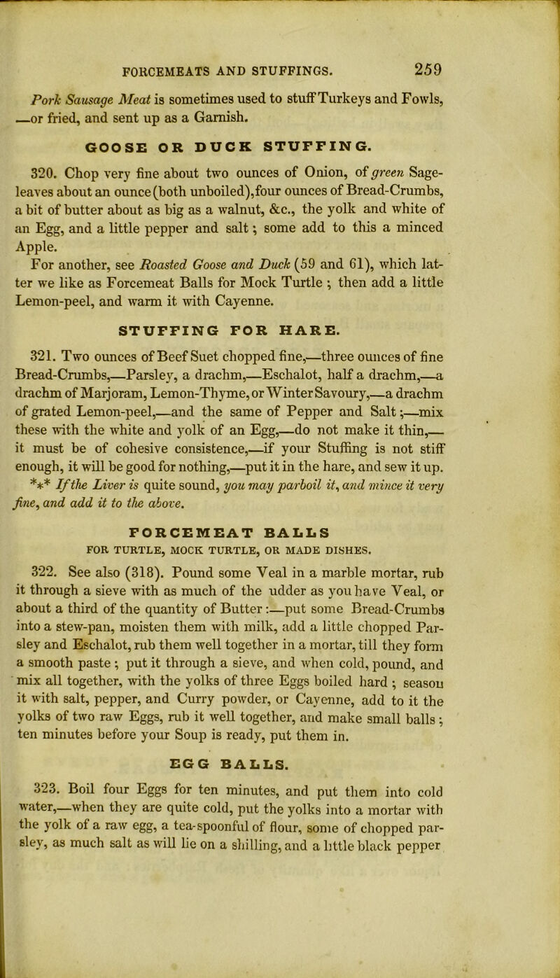 Pork Sausage Meat is sometimes used to stuff Turkeys and Fowls, or fried, and sent up as a Garnish. GOOSE OR DUCK STUFFING. 320. Chop very fine about two ounces of Onion, of green Sage- leaves about an ounce (both unboiled),four ounces of Bread-Crumbs, a bit of butter about as big as a walnut, &c., the yolk and white of an Egg, and a little pepper and salt; some add to this a minced Apple. For another, see Roasted Goose and Duck (59 and 61), which lat- ter we like as Forcemeat Balls for Mock Turtle ; then add a little Lemon-peel, and warm it with Cayenne. STUFFING FOR HARE. 321. Two ounces of Beef Suet chopped fine,—three ounces of fine Bread-Crumbs,—Parsley, a drachm,—Eschalot, half a drachm,—a drachm of Marjoram, Lemon-Thyme, or Winter Savoury,—a drachm of grated Lemon-peel,—and the same of Pepper and Salt;—mix these with the white and yolk of an Egg,—do not make it thin,— it must be of cohesive consistence,—if your Stuffing is not stiff enough, it will be good for nothing,—put it in the hare, and sew it up. *** If the Liver is quite sound, you may parboil it, and mince it very fine, and add it to the above. FORCEMEAT BALLS FOR TURTLE, MOCK TURTLE, OR MADE DISHES. 322. See also (318). Pound some Veal in a marble mortar, rub it through a sieve with as much of the udder as you have Veal, or about a third of the quantity of Butter:—put some Bread-Crumbs into a stew-pan, moisten them with milk, add a little chopped Par- sley and Eschalot, rub them well together in a mortar, till they form a smooth paste ; put it through a sieve, and when cold, pound, and mix all together, with the yolks of three Eggs boiled hard ; season it with salt, pepper, and Curry powder, or Cayenne, add to it the yolks of two raw Eggs, rub it well together, and make small balls; ten minutes before your Soup is ready, put them in. EGG BALLS. 323. Boil four Eggs for ten minutes, and put them into cold water,—when they are quite cold, put the yolks into a mortar with the yolk of a raw egg, a tea-spoonful of flour, some of chopped par- Blev, as much salt as will lie on a shilling, and a little black pepper