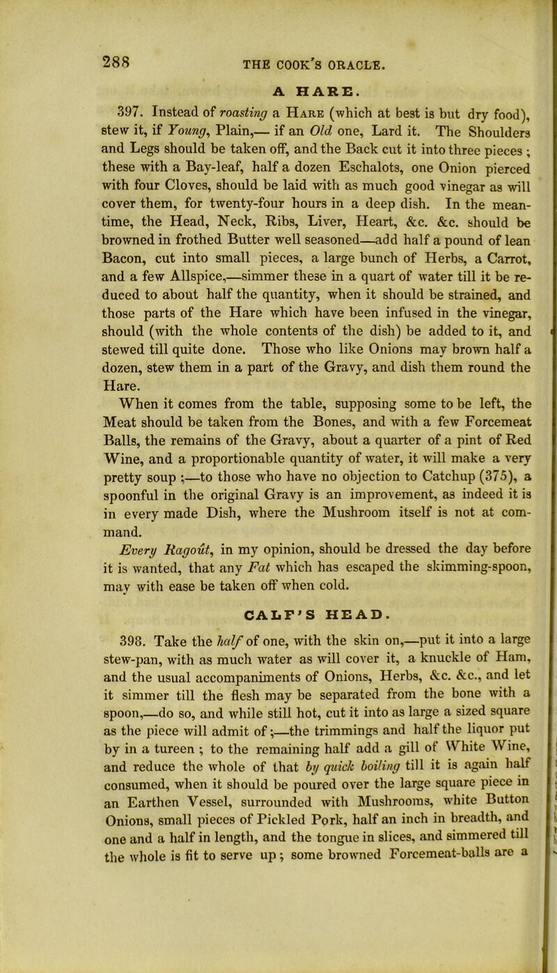 A HARE. 397. Instead of roasting a Hare (which at best is but dry food), stew it, if Young, Plain,— if an Old one, Lard it. The Shoulders and Legs should be taken off, and the Back cut it into three pieces ; these with a Bay-leaf, half a dozen Eschalots, one Onion pierced with four Cloves, should be laid with as much good vinegar as will cover them, for twenty-four hours in a deep dish. In the mean- time, the Head, Neck, Ribs, Liver, Heart, &c. &c. should be browned in frothed Butter well seasoned—add half a pound of lean Bacon, cut into small pieces, a large bunch of Herbs, a Carrot, and a few Allspice,—simmer these in a quart of water till it be re- duced to about half the quantity, when it should be strained, and those parts of the Hare which have been infused in the vinegar, should (with the whole contents of the dish) be added to it, and stewed till quite done. Those who like Onions may brown half a dozen, stew them in a part of the Gravy, and dish them round the Hare. When it comes from the table, supposing some to be left, the Meat should be taken from the Bones, and with a few Forcemeat Balls, the remains of the Gravy, about a quarter of a pint of Red Wine, and a proportionable quantity of water, it will make a very pretty soup ;—to those wdio have no objection to Catchup (375), a spoonful in the original Gravy is an improvement, as indeed it is in every made Dish, where the Mushroom itself is not at com- mand. Every Ragout, in my opinion, should be dressed the day before it is wanted, that any Fat which has escaped the skimming-spoon, may with ease be taken off when cold. CALF’S HEAD. 398. Take the half of one, with the skin on,—put it into a large stew-pan, with as much water as will cover it, a knuckle of Ham, and the usual accompaniments of Onions, Herbs, &c. &c., and let it simmer till the flesh may be separated from the bone with a spoon,—do so, and while still hot, cut it into as large a sized square as the piece will admit of;—the trimmings and half the liquor put by in a tureen ; to the remaining half add a gill of White Wine, and reduce the whole of that by quick boiling till it is again half consumed, when it should be poured over the large square piece in an Earthen Vessel, surrounded with Mushrooms, white Button Onions, small pieces of Pickled Pork, half an inch in breadth, and one and a half in length, and the tongue in slices, and simmered till the whole is fit to serve up ; some browned Forcemeat-balls are a