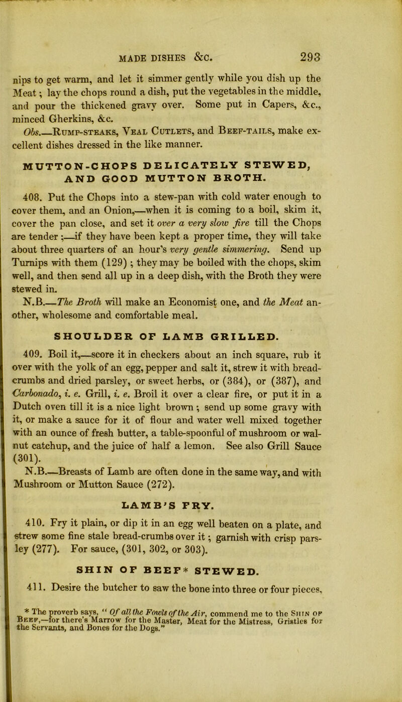 nips to get warm, and let it simmer gently while you dish up the Meat; lay the chops round a dish, put the vegetables in the middle, and pour the thickened gravy over. Some put in Capers, &c., minced Gherkins, &c. Obs Rump-steaks, Veal Cutlets, and Beef-tails, make ex- cellent dishes dressed in the like manner. MUTTON-CHOPS DELICATELY STEWED, AND GOOD MUTTON BROTH. 408. Put the Chops into a stew-pan with cold water enough to cover them, and an Onion,—when it is coming to a boil, skim it, cover the pan close, and set it over a very slow fire till the Chops are tender ;—if they have been kept a proper time, they will take about three quarters of an hour’s very gentle simmering. Send up Turnips with them (129) ; they may be boiled with the chops, skim well, and then send all up in a deep dish, with the Broth they were stewed in. N.B The Broth will make an Economist one, and the Meat an- other, wholesome and comfortable meal. SHOULDER OF LAMB GRILLED. 409. Boil it,—score it in checkers about an inch square, rub it over with the yolk of an egg, pepper and salt it, strew it with bread- crumbs and dried parsley, or sweet herbs, or (384), or (387), and Carbonado, i. e. Grill, i. e. Broil it over a clear fire, or put it in a Dutch oven till it is a nice light brown •, send up some gravy with it, or make a sauce for it of flour and water well mixed together with an ounce of fresh butter, a table-spoonful of mushroom or wal- nut catchup, and the juice of half a lemon. See also Grill Sauce (301). N.B—Breasts of Lamb are often done in the same way, and with Mushroom or Mutton Sauce (272). LAMB'S FRY. 410. Fry it plain, or dip it in an egg well beaten on a plate, and strew some fine stale bread-crumbs over it •, garnish with crisp pars- ley (277). For sauce, (301, 302, or 303). SHIN OF BEEF * STEWED. 411. Desire the butcher to saw the bone into three or four pieces, * The proverb says, “ Of all the Fowls of the Air, commend me to the Stun op Beep,—for there’s Marrow for the Master, Meat for the Mistress, Gristles for the Servants, and Bones for the Dogs.”