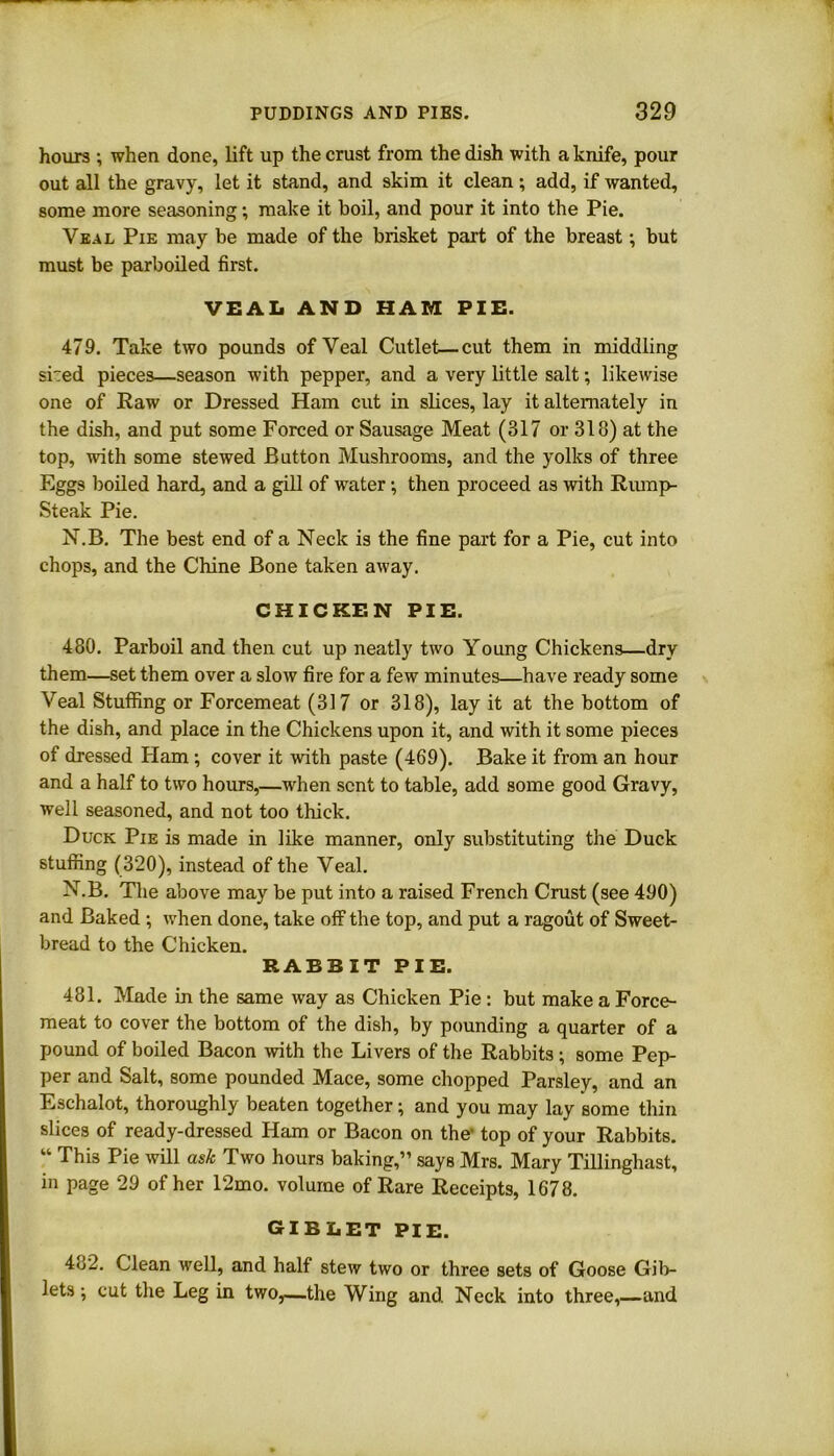 hours ; when done, lift up the crust from the dish with a knife, pour out all the gravy, let it stand, and skim it clean; add, if wanted, some more seasoning; make it boil, and pour it into the Pie. Veal Pie may be made of the brisket part of the breast; but must be parboiled first. VEAL AND HAM PIE. 479. Take two pounds of Veal Cutlet—cut them in middling sried pieces—season with pepper, and a very little salt; likewise one of Raw or Dressed Ham cut in slices, lay it alternately in the dish, and put some Forced or Sausage Meat (317 or 318) at the top, with some stewed Button Mushrooms, and the yolks of three Eggs boiled hard, and a gill of water; then proceed as with Rump- Steak Pie. N.B. The best end of a Neck is the fine part for a Pie, cut into chops, and the Chine Bone taken away. CHICKEN PIE. 480. Parboil and then cut up neatly two Young Chickens—dry them—set them over a slow fire for a few minutes—have ready some Veal Stuffing or Forcemeat (317 or 318), lay it at the bottom of the dish, and place in the Chickens upon it, and with it some pieces of dressed Ham ; cover it with paste (469). Bake it from an hour and a half to two hours,—when sent to table, add some good Gravy, well seasoned, and not too thick. Duck Pie is made in like manner, only substituting the Duck stuffing (320), instead of the Veal. N.B. The above may be put into a raised French Crust (see 490) and Baked ; when done, take off the top, and put a ragout of Sweet- bread to the Chicken. RABBIT PIE. 481. Made in the same way as Chicken Pie : but make a Force- meat to cover the bottom of the dish, by pounding a quarter of a pound of boiled Bacon with the Livers of the Rabbits ; some Pep- per and Salt, some pounded Mace, some chopped Parsley, and an Eschalot, thoroughly beaten together; and you may lay some thin slices of ready-dressed Ham or Bacon on the1 top of your Rabbits. “ Thi3 Pie will ask Two hours baking,” says Mrs. Mary Tillinghast, in page 29 of her 12mo. volume of Rare Receipts, 1678. GIBLET PIE. 4o2. Clean well, and half stew two or three sets of Goose Gib- lets cut the Leg in two,—the Wing and Neck into three,—and