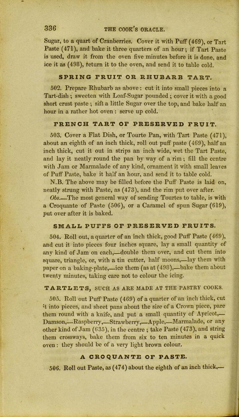 Sugar, to a quart of Cranberries. Cover it with Puff (469), or Tart Paste (471), and bake it three quarters of an hour; if Tart Paste is used, draw it from the oven five minutes before it is done, and ice it as (498), feturn it to the oven, and send it to table cold. SPRING FRUIT OR RHUBARB TART. 502. Prepare Rhubarb as above : cut it into small pieces into a Tart-dish ; sweeten with Loaf-Sugar pounded ; cover it with a good short crust paste ; sift a little Sugar over the top, and bake half an hour in a rather hot oven : serve up cold. FRENCH TART OF PRESERVED FRUIT. 503. Cover a Flat Dish, or Tourte Pan, with Tart Paste (471), about an eighth of an inch thick, roll out puff paste (469), half an inch thick, cut it out in strips an inch wide, wet the Tart Paste, and lay it neatly round the pan by way of a rim: fill the centre with Jam or Marmalade of any kind, ornament it with small leaves of Puff Paste, bake it half an hour, and send it to table cold. N.B. The above may be filled before the Puff Paste is laid on, neatly strung with Paste, as (473), and the rim put over after. Obs The most general way of sending Tourtes to table, is with a Croquante of Paste (506), or a Caramel of spun Sugar (619), put over after it is baked. SMALL PUFFS OF PRESERVED FRUITS. 504. Roll out, a quarter of an inch thick, good Puff Paste (469), and cut it into pieces four inches square, lay a small quantity of any kind of Jam on each,—double them over, and cut them into square, triangle, or, with a tin cutter, half moons,—lay them with paper on a baking-plate,—ice them (as at (498),—bake them about twenty minutes, taking care not to colour the icing. TARTLETS, SUCH AS ARE MADE AT THE PASTRY COOKS. 505. Roll out Puff Paste (469) of a quarter of an inch thick, cut h into pieces, and sheet pans about the size of a Crown piece, pare them round with a knife, and put a small quantity of Apricot,— Damson,—Raspberry,—Strawberry,—Apple,—Marmalade, or any other kind of Jam (635), in the centre ; take Paste (473), and string them crossways, bake them from six to ten minutes in a quick oven : they should be of a very light brown colour. A CROQUANTE OF PASTE. 506. Roll out Paste, as (474) about the eighth of an inch thick,—