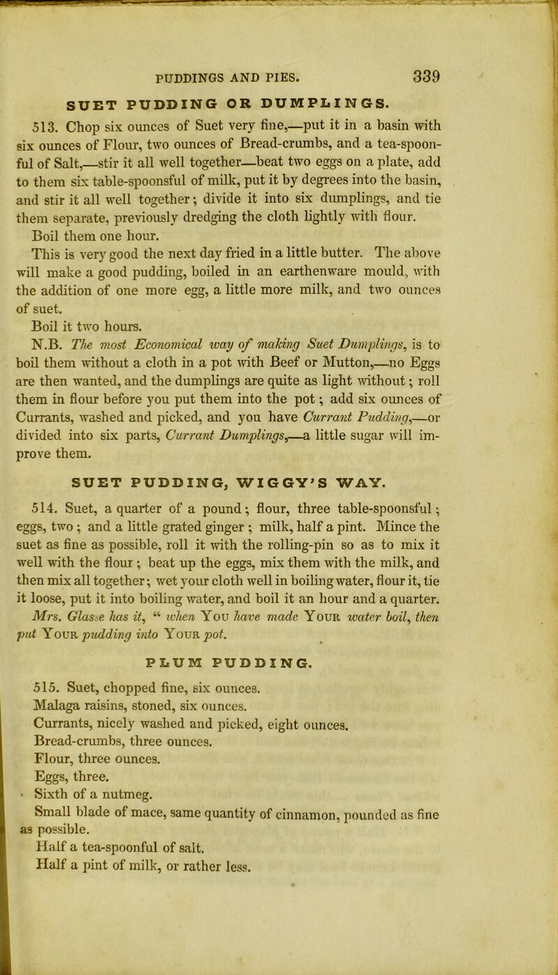 SUET PUDDING OR DUMPLINGS. 513. Chop six ounces of Suet very fine,—put it in a basin with six ounces of Flour, two ounces of Bread-crumbs, and a tea-spoon- ful of Salt,—stir it all well together—beat two eggs on a plate, add to them six table-spoonsful of milk, put it by degrees into the basin, and stir it all well together •, divide it into six dumplings, and tie them separate, previously dredging the cloth lightly with flour. Boil them one hour. This is very good the next day fried in a little butter. The above will make a good pudding, boiled in an earthenware mould, with the addition of one more egg, a little more milk, and two ounces of suet. Boil it two hours. N.B. The most Economical way of making Suet Dumplings, is to boil them without a cloth in a pot with Beef or Mutton,—no Eggs are then wanted, and the dumplings are quite as light without; roll them in flour before you put them into the pot; add six ounces of Currants, washed and picked, and you have Currant Pudding,—or divided into six parts, Currant Dumplings,—a little sugar will im- prove them. SUET PUDDING, WIGGY’S WAY. 514. Suet, a quarter of a pound-, flour, three table-spoonsful; eggs, two ; and a little grated ginger ; milk, half a pint. Mince the suet as fine as possible, roll it with the rolling-pin so as to mix it well with the flour ; beat up the eggs, mix them with the milk, and then mix all together; wet your cloth well in boiling water, flour it, tie it loose, put it into boiling water, and boil it an hour and a quarter. Mrs. Glas e has it, “ when You have made Your water boil, then put Your pudding into Your pot. PLUM PUDDING. 515. Suet, chopped fine, six ounces. Malaga raisins, stoned, six ounces. Currants, nicely washed and picked, eight ounces. Bread-crumbs, three ounces. Flour, three ounces. Eggs, three. • Sixth of a nutmeg. Small blade of mace, same quantity of cinnamon, pounded as fine as possible. Half a tea-spoonful of salt. Half a pint of milk, or rather less.