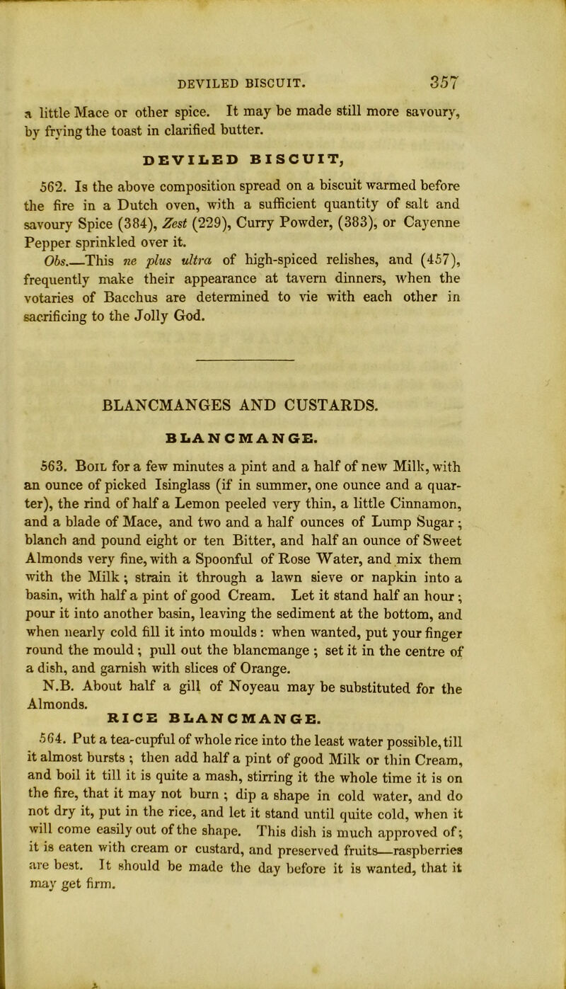 a little Mace or other spice. It may be made still more savoury, by frying the toast in clarified butter. DEVILED BISCUIT, 562. Is the above composition spread on a biscuit warmed before the fire in a Dutch oven, with a sufficient quantity of salt and savoury Spice (384), Zest (229), Curry Powder, (383), or Cayenne Pepper sprinkled over it. Obs This ne plus ultra of high-spiced relishes, and (457), frequently make their appearance at tavern dinners, when the votaries of Bacchus are determined to vie with each other in sacrificing to the Jolly God. BLANCMANGES AND CUSTARDS. BLANCMANGE. 563. Boil fora few minutes a pint and a half of new Milk, with an ounce of picked Isinglass (if in summer, one ounce and a quar- ter), the rind of half a Lemon peeled very thin, a little Cinnamon, and a blade of Mace, and two and a half ounces of Lump Sugar; blanch and pound eight or ten Bitter, and half an ounce of Sweet Almonds very fine, with a Spoonful of Rose Water, and mix them with the Milk; strain it through a lawn sieve or napkin into a basin, with half a pint of good Cream. Let it stand half an hour •, pour it into another basin, leaving the sediment at the bottom, and when nearly cold fill it into moulds : when wanted, put your finger round the mould ; pull out the blancmange ; set it in the centre of a dish, and garnish with slices of Orange. N.B. About half a gill of Noyeau may be substituted for the Almonds. RICE BLANCMANGE. 564. Put a tea-cupful of whole rice into the least water possible, till it almost bursts ; then add half a pint of good Milk or thin Cream, and boil it till it is quite a mash, stirring it the whole time it is on the fire, that it may not burn ; dip a shape in cold water, and do not dry it, put in the rice, and let it stand until quite cold, when it will come easily out of the shape. This dish is much approved of; it is eaten with cream or custard, and preserved fruits—raspberries are best. It should be made the day before it is wanted, that it may get firm.