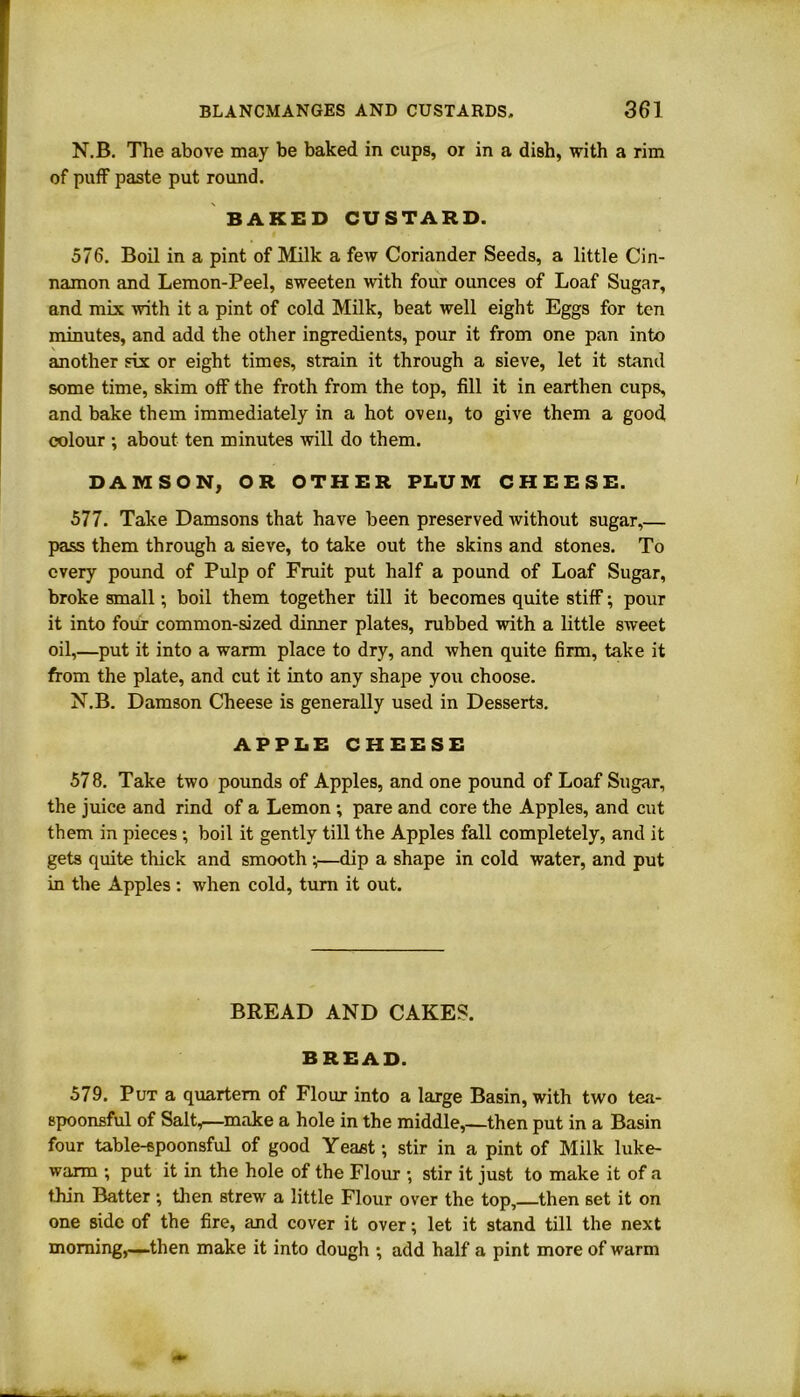 N.B. The above may be baked in cups, or in a dish, with a rim of puff paste put round. BAKED CUSTARD. 576. Boil in a pint of Milk a few Coriander Seeds, a little Cin- namon and Lemon-Peel, sweeten with four ounces of Loaf Sugar, and mix with it a pint of cold Milk, beat well eight Eggs for ten minutes, and add the other ingredients, pour it from one pan into another six or eight times, strain it through a sieve, let it stand some time, skim off the froth from the top, fill it in earthen cups, and bake them immediately in a hot oven, to give them a good colour ; about ten minutes will do them. DAMSON, OR OTHER PLUM CHEESE. 577. Take Damsons that have been preserved without sugar,— pass them through a sieve, to take out the skins and stones. To every pound of Pulp of Fruit put half a pound of Loaf Sugar, broke small; boil them together till it becomes quite stiff; pour it into four common-sized dinner plates, rubbed with a little sweet oil,—put it into a warm place to dry, and when quite firm, take it from the plate, and cut it into any shape you choose. N.B. Damson Cheese is generally used in Desserts. APPLE CHEESE 578. Take two pounds of Apples, and one pound of Loaf Sugar, the juice and rind of a Lemon ; pare and core the Apples, and cut them in pieces ; boil it gently till the Apples fall completely, and it gets quite thick and smooth •,•—dip a shape in cold water, and put in the Apples: when cold, turn it out. BREAD AND CAKES. BREAD. 579. Put a quartern of Flour into a large Basin, with two tea- spoonsful of Salt,—make a hole in the middle,—then put in a Basin four table-spoonsful of good Yeast; stir in a pint of Milk luke- warm ; put it in the hole of the Flour ; stir it just to make it of a thin Batter ; then strew a little Flour over the top, then set it on one side of the fire, and cover it over; let it stand till the next morning,—-then make it into dough ; add half a pint more of warm