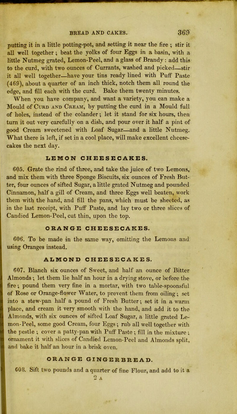 putting it in a little potting-pot, and setting it near the fire ; stir it all well together; beat the yolks of four Eggs in a basin, with a little Nutmeg grated, Lemon-Peel, and a glass of Brandy : add this to the curd, with two ounces of Currants, washed and picked—stir it all well together—have your tins ready lined with Puff Paste (469), about a quarter of an inch thick, notch them all round the edge, and fill each with the curd. Bake them twenty minutes. When you have company, and want a variety, you can make a Mould of Curd and Cream, by putting the curd in a Mould full of holes, instead of the colander; let it stand for six hours, then turn it out very carefully on a dish, and pour over it half a pint of good Cream sweetened 'with Loaf Sugar—and a little Nutmeg. What there is left, if set in a cool place, will make excellent cheese- cakes the next day. LEMON CHEESECAKES. 605. Grate the rind of three, and take the juice of two Lemons, and mix them with three Sponge Biscuits, six ounces of Fresh But- ter, four ounces of sifted Sugar, a little grated Nutmeg and pounded Cinnamon, half a gill of Cream, and three Eggs well beaten, work them with the hand, and fill the pans, which must be sheeted, as in the last receipt, with Puff Paste, and lay two or three slices of Candied Lemon-Peel, cut thin, upon the top. ORANGE CHEESECAKES. 606. To be made in the same way, omitting the Lemons and using Oranges instead. ALMOND CHEESECAKES. 607. Blanch six ounces of Sweet, and half an ounce of Bitter Almonds ■, let them lie half an hour in a drying stove, or before the fire; pound them very fine in a mortar, with two table-spoonsful of Rose or Orange-flower Water, to prevent them from oiling; set into a stew-pan half a pound of Fresh Butter; set it in a warm place, and cream it very smooth with the hand, and add it to the Almonds, with six ounces of sifted Loaf Sugar, a little grated Le- mon-Peel, some good Cream, four Eggs; rub all well together with the pestle ; cover a patty-pan with Puff Paste ; fill in the mixture ; ornament it with slices of Candied Lemon-Peel and Almonds split, and bake it half an hour in a brisk oven. ORANGE GINGERBREAD. 608. Sift two pounds and a quarter of fine Flour, and add to it a