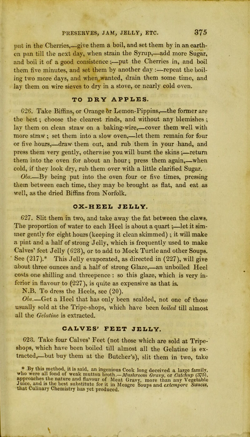 put in the Cherries,—give them a boil, and set them by in an earth- en pan till the next day, when strain the Syrup,—add more Sugar, and boil it of a good consistence;—put the Cherries in, and boil them five minutes, and set them by another day :—repeat the boil- ing two more days, and when,,wanted, drain them some time, and lay them on wire sieves to dry in a stove, or nearly cold oven. TO DRY APPLES. 626. Take Biffins, or Orange 6r Lemon-Pippins,—the former are the best; choose the clearest rinds, and without any blemishes ; lay them on clean straw on a baking-wire,—cover them well with more straw ; set them into a slow oven,—let them remain for four or five hours,—draw them out, and rub them in your hand, and press them very gently, otherwise you will burst the skins ;—return them into the oven for about an hour; press them again,—when cold, if they look dry, rub them over with a little clarified Sugar. Obs By being put into the oven four or five times, pressing them between each time, they may be brought as flat, and eat as well, as the dried Biffins from Norfolk. OX-HEEL JELLY. 627. Slit them in two, and take away the fat between the claws. The proportion of water to each Heel is about a quart;—let it sim- mer gently for eight hours (keeping it clean skimmed) ; it will make a pint and a half of strong Jelly, winch is frequently used to make Calves’ feet Jelly (628), or to add to Mock Turtle and other Soups. See (217).* This Jelly evaporated, as directed in (227), will give about three ounces and a half of strong Glaze,—an unboiled Heel costs one shilling and threepence : so this glaze, which is very in- ferior in flavour to (227), is quite as expensive as that is. N.B. To dress the Heels, see (20). Obs.—Get a Heel that has only been scalded, not one of those usually sold at the Tripe-shops, which have been boiled till almost all the Gelatine is extracted. CALVES’ FEET JELLY. 628. Take four Calves’ Feet (not those which are sold at Tripe- shops, which have been boiled till almost all the Gelatine is ex- tracted,—but buy them at the Butcher’s), slit them in two, take * By this method, it is said, an ingenious Cook long deceived a large family, vrho were all fond of weak mutton broth.—Mushroom Gravy, or Catchup (375), approaches the nature and flavour of Meat Gravy, more than any Vegetable Juice, and is the best substitute for it in Meagre Soups and extempore Sauces, that Culinary Chemistry has yet produced. V \