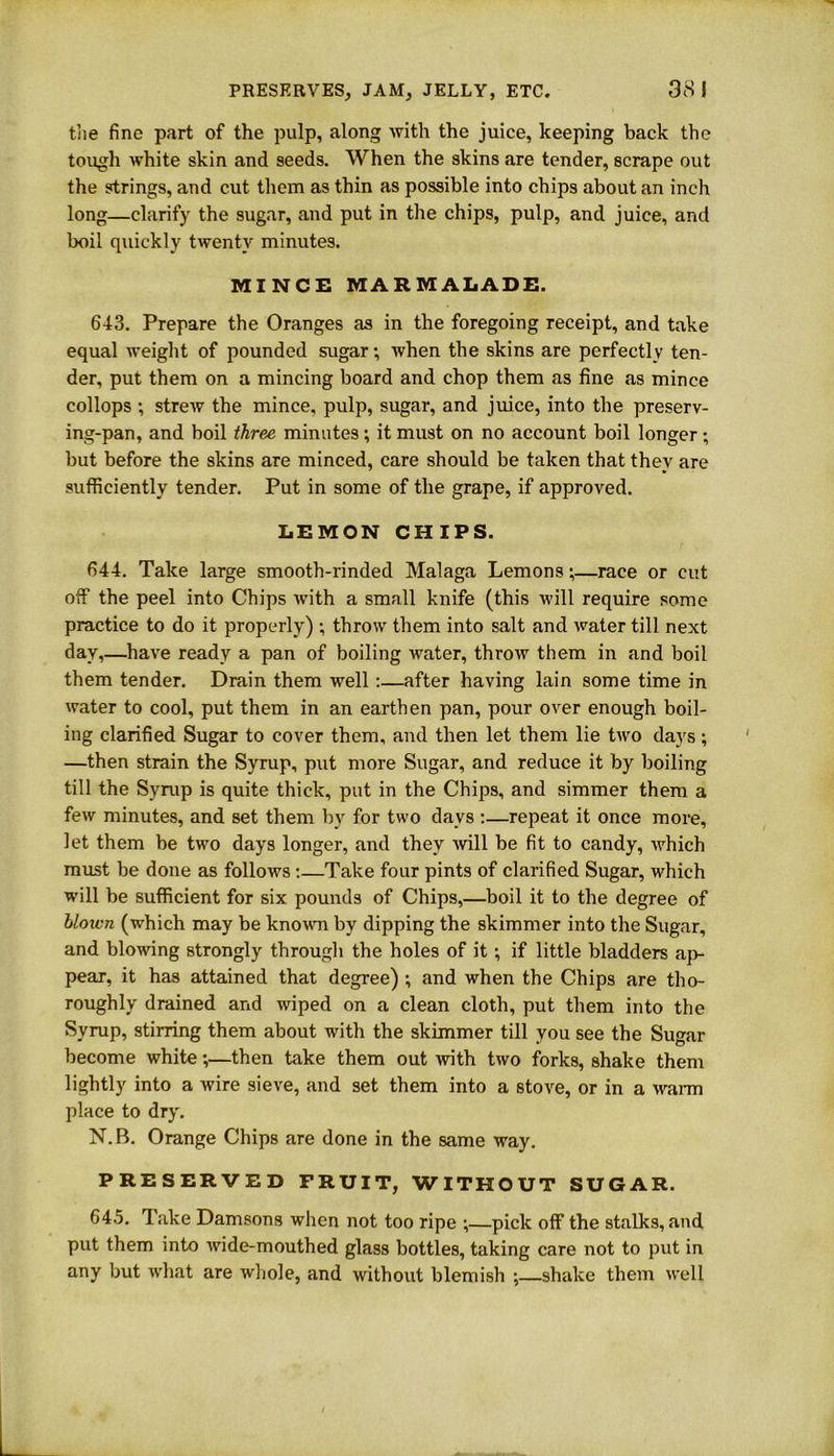 the fine part of the pulp, along with the juice, keeping back the tough white skin and seeds. When the skins are tender, scrape out the strings, and cut them as thin as possible into chips about an inch long—clarify the sugar, and put in the chips, pulp, and juice, and boil quickly twenty minutes. MINCH MARMALADE. 643. Prepare the Oranges as in the foregoing receipt, and take equal weight of pounded sugar-, when the skins are perfectly ten- der, put them on a mincing board and chop them as fine as mince collops ; strew the mince, pulp, sugar, and juice, into the preserv- ing-pan, and boil three minutes ; it must on no account boil longer; but before the skins are minced, care should be taken that they are sufficiently tender. Put in some of the grape, if approved. LEMON CHIPS. 644. Take large smooth-rinded Malaga Lemons;—race or cut off the peel into Chips with a small knife (this will require some practice to do it properly) ; throw them into salt and water till next day,—have ready a pan of boiling water, throw them in and boil them tender. Drain them well:—after having lain some time in water to cool, put them in an earthen pan, pour over enough boil- ing clarified Sugar to cover them, and then let them lie two days; —then strain the Syrup, put more Sugar, and reduce it by boiling till the Syrup is quite thick, put in the Chips, and simmer them a few minutes, and set them by for two days :—repeat it once more, let them be two days longer, and they will be fit to candy, which must be done as follows :—Take four pints of clarified Sugar, which will be sufficient for six pounds of Chips,—boil it to the degree of blown (which may be known by dipping the skimmer into the Sugar, and blowing strongly through the holes of it; if little bladders ap- pear, it has attained that degree) ; and when the Chips are tho- roughly drained and wiped on a clean cloth, put them into the Syrup, stirring them about with the skimmer till you see the Sugar become white;—then take them out with two forks, shake them lightly into a wire sieve, and set them into a stove, or in a warm place to dry. N. B. Orange Chips are done in the same way. PRESERVED FRUIT, WITHOUT SUGAR. 645. lake Damsons when not too ripe ;—pick off the stalks, and put them into wide-mouthed glass bottles, taking care not to put in any but what are whole, and without blemish ;—shake them well