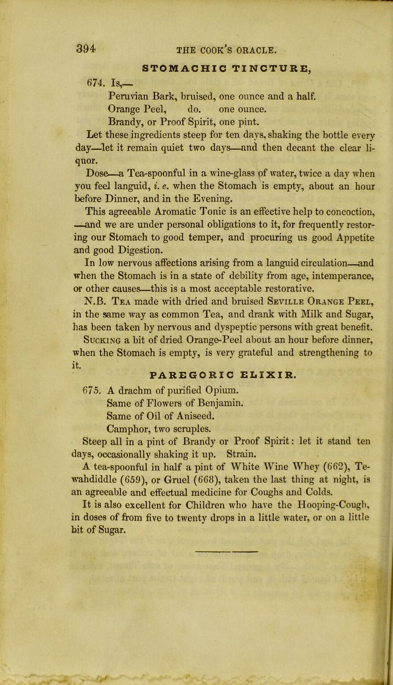 STOMACHIC TINCTURE, 674. Is,— Peruvian Bark, bruised, one ounce and a half. Orange Peel, do. one ounce. Brandy, or Proof Spirit, one pint. Let these ingredients steep for ten days, shaking the bottle every day—let it remain quiet two days—and then decant the clear li- quor. Dose—a Tea-spoonful in a wine-glass of water, twice a day when you feel languid, i. e. when the Stomach is empty, about an hour before Dinner, and in the Evening. This agreeable Aromatic Tonic is an effective help to concoction, —and we are under personal obligations to it, for frequently restor- ing our Stomach to good temper, and procuring us good Appetite and good Digestion. In low nervous affections arising from a languid circulation—and when the Stomach is in a state of debility from age, intemperance, or other causes—this is a most acceptable restorative. N.B. Tea made with dried and bruised Seville Orange Peel, in the same way as common Tea, and drank with Milk and Sugar, has been taken by nervous and dyspeptic persons with great benefit. Sucking a bit of dried Orange-Peel about an hour before dinner, when the Stomach is empty, is very grateful and strengthening to it. PAREGORIC ELIXIR. 675. A drachm of purified Opium. Same of Flowers of Benjamin. Same of Oil of Aniseed. Camphor, two scruples. Steep all in a pint of Brandy or Proof Spirit: let it stand ten days, occasionally shaking it up. Strain. A tea-spoonful in half a pint of White Wine Whey (662), Te- wahdiddle (659), or Gruel (668), taken the last thing at night, is an agreeable and effectual medicine for Coughs and Colds. It is also excellent for Children who have the Hooping-Cough, in doses of from five to twenty drops in a little water, or on a little bit of Sugar.