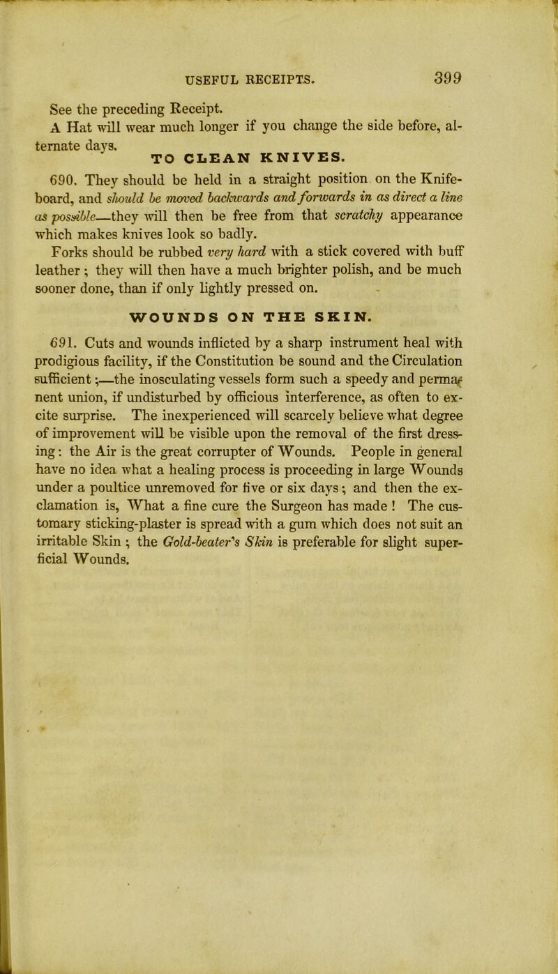 See the preceding Receipt. A Hat will wear much longer if you change the side before, al- ternate days. TO CLEAN KNIVES. 690. They should be held in a straight position on the Knife- board, and should be moved backwards and forwards in as direct a line as possible—they will then be free from that scratchj appearance which makes knives look so badly. Forks should be rubbed very hard with a stick covered with buff leather ; they will then have a much brighter polish, and be much sooner done, than if only lightly pressed on. WOUNDS ON THE SKIN. 691. Cuts and wounds inflicted by a sharp instrument heal with prodigious facility, if the Constitution be sound and the Circulation sufficient \—the inosculating vessels form such a speedy and permar nent union, if undisturbed by officious interference, as often to ex- cite surprise. The inexperienced will scarcely believe what degree of improvement will be visible upon the removal of the first dress- ing: the Air is the great corrupter of Wounds. People in general have no idea what a healing process is proceeding in large Wounds under a poultice unremoved for five or six days; and then the ex- clamation is, What a fine cure the Surgeon has made ! The cus- tomary sticking-plaster is spread with a gum which does not suit an irritable Skin ; the Gold-beater's Skin is preferable for slight super- ficial Wounds.