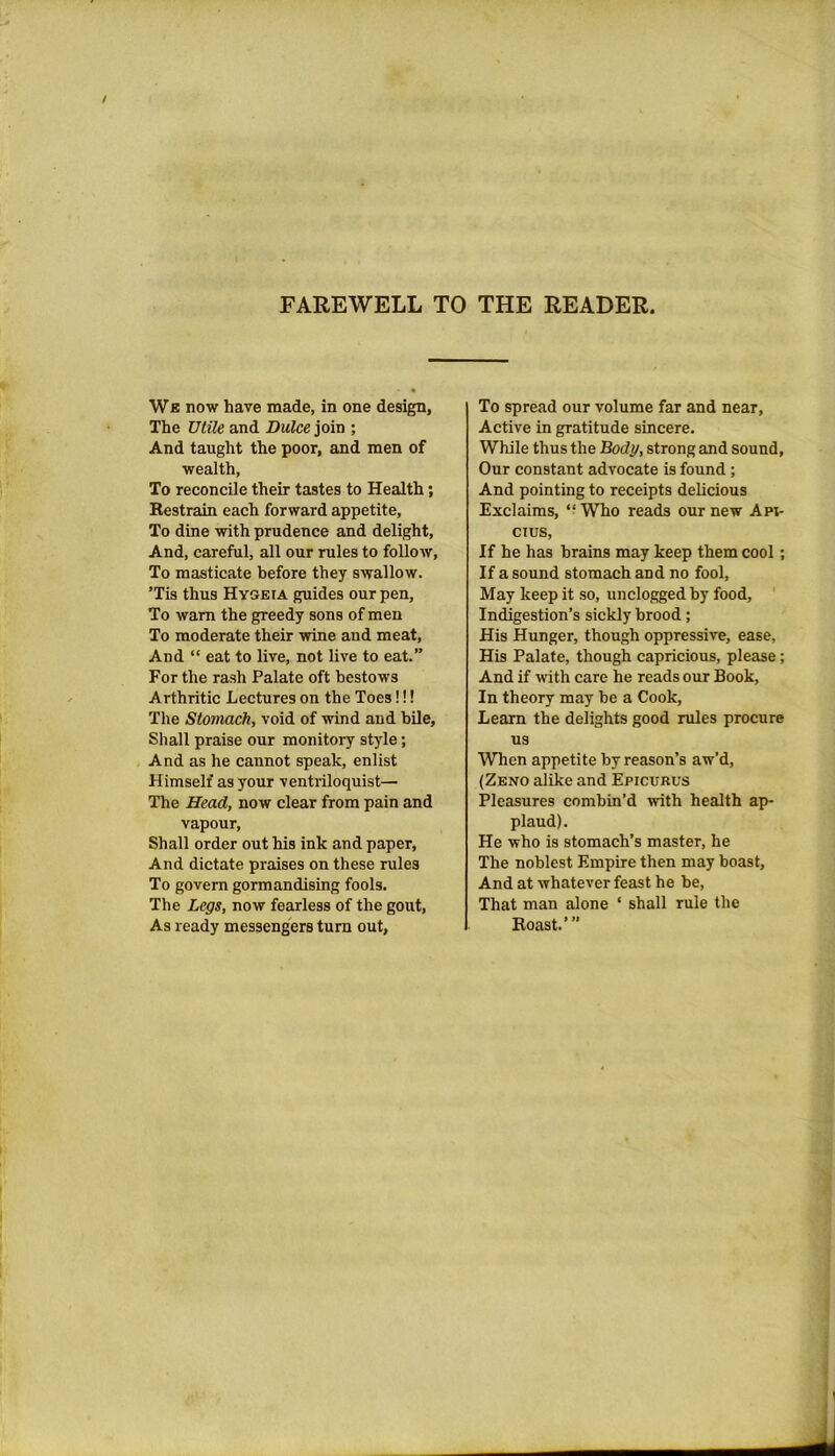 FAREWELL TO THE READER Wb now have made, in one design, The Utile and Dulce join ; And taught the poor, and men of wealth, To reconcile their tastes to Health; Restrain each forward appetite. To dine with prudence and delight, And, careful, all our rules to follow, To masticate before they swallow. ’Tis thus Hygeia guides our pen. To warn the greedy sons of men To moderate their wine and meat, And “ eat to live, not live to eat.” For the rash Palate oft bestows Arthritic Lectures on the Toes!!! The Stomach, void of wind and bile, Shall praise our monitory style; And as he cannot speak, enlist Himself as your ventriloquist— The Head, now clear from pain and vapour, Shall order out his ink and paper, And dictate praises on these rules To govern gormandising fools. The Legs, now fearless of the gout, As ready messengers turn out. To spread our volume far and near, Active in gratitude sincere. While thus the Body, strong and sound. Our constant advocate is found; And pointing to receipts delicious Exclaims, “ Who reads our new Ani- cius, If he has brains may keep them cool; If a sound stomach and no fool, May keep it so, unclogged by food. Indigestion’s sickly brood; His Hunger, though oppressive, ease, His Palate, though capricious, please; And if with care he reads our Book, In theory may be a Cook, Learn the delights good rules procure us When appetite by reason’s aw’d, (Zeno alike and Epicukus Pleasures combin’d with health ap- plaud). He who is stomach’s master, he The noblest Empire then may boast, And at whatever feast he be, That man alone ‘ shall rule the Roast.’”