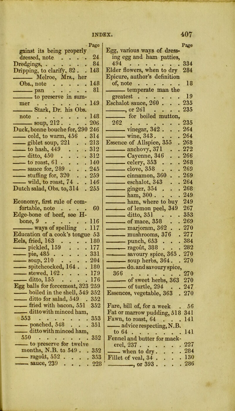 Page gainst its being properly dressed, note . . . . 24 Dredgings, 84 Dripping, to clarify, 82 . .148 Melroe, Mrs., her Obs., note 148 pan 81 to preserve in sum- mer 149 Stark, Dr. his Obs. note 148 soup, 212 .... 206 Duck, bonne bouche for, 290 246 cold, to warm, 456 . 314 giblet soup, 221 . .213 to hash, 449 . . . 312 ditto, 450 .... 312 to roast, 61. . . .140 sauce for, 289 . . . 245 stuffing for, 320 . . 259 mid, to roast, 74 . .146 Dutch salad, Obs. to, 314 . 255 Economy, first rule of com- fortable, note . . . . 60 Edge-bone of beef, see 11- bone, 9 116 ways of spelling . 117 Education of a cook’s tongue 53 Eels, fried, 163 . . . .180 pickled, 159 . . . 177 pie, 485 331 soup, 210 .... 204 spitchcocked, 164 . . 180 stewed, 162 . . . . 179 ditto, 155 .... 176 Egg balls for forcemeat, 323 259 boiled in the shell, 549 352 ditto for salad, 549 . 352 —— fried with bacon, 551 352 ditto with minced ham, 553 353 — poached, 548 . . . 351 — ditto with minced ham, 550 352 to preserve for twelve months, N.B. to 549 . . 352 ragout, 552 .... 353 sauce, 239 ... . 228 Page Egg, various ways of dress- ing egg and ham patties, 494 334 Elder flowers, when to dry 284 Epicure, author’s definition of, note 18 temperate man the greatest 19 Eschalot sauce, 260 . . . 235 , or 261 .... 235 for boiled mutton, 262 235 vinegar, 342 . . . 264 wine, 343 .... 264 Essence of Allspice, 355 . 268 anchovy, 371 . . 272 Cayenne, 346 . . 266 celery, 353 . . .268 clove, 358 . . . 269 cinnamon, 360 . . 269 eschalot, 343 . .264 ginger, 354 . . . 268 ham, 300 .... 249 ham, where to buy 249 of lemon peel, 349 267 ditto, 351 ... 353 of mace, 358 . . 269 marjoram, 362 . . 270 mushrooms, 376 . 277 . punch, 653 . . . 384 ■ ..— ragout, 388 . . . 282 —. savoury spice, 365 . 270 . soup herbs, 364. . 270 — do. and savoury spice, 366 270 of sweet herbs, 363 270 of turtle, 294 . . 247 Essences, vegetable, 363 . 270 Fare, bill of, for a week . 56 Fat or marrow pudding, 518 341 Fawn, to roast, 64 . . .141 advice respecting, N.B. to 64 141 Fennel and butter for mack- erel, 237 227 when to dry .... 284 Fillet of veal, 34 . . . .130 or 393 . . . . 286 '3