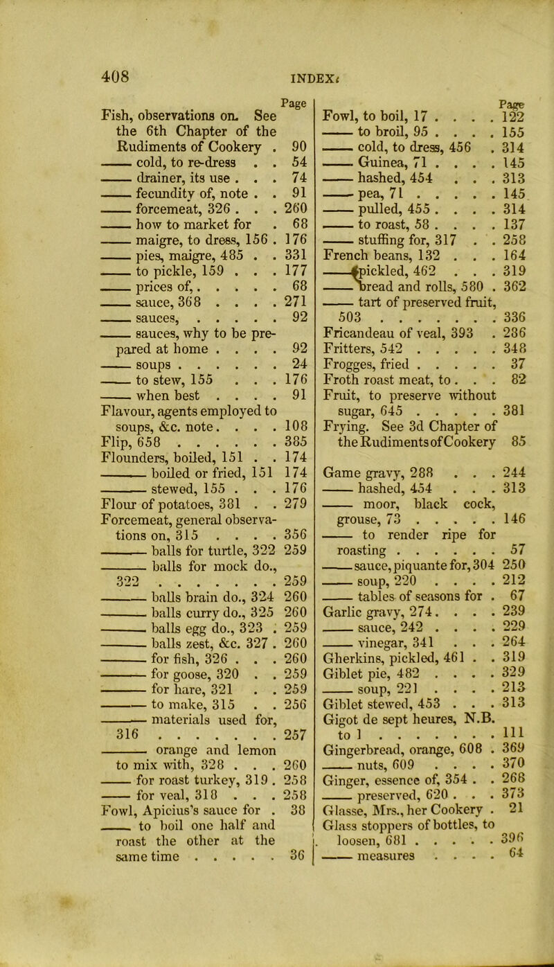 Fish, observations on. See the 6th Chapter of the Rudiments of Cookery . cold, to re-dress . . drainer, its use . . . fecundity of, note . . forcemeat, 326 . . . how to market for maigre, to dress, 156 . pies, maigre, 485 . . to pickle, 159 . . . prices of, sauce, 368 . . . . ■ ■ ■ i SHUCGSj • • • • • sauces, why to be pre- pared at home . . . . soups to stew, 155 . . . when best . . . . Flavour, agents employed to soups, &c. note.... Flip, 658 Flounders, boiled, 151 . . boiled or fried, 151 stewed, 155 . . . Flour of potatoes, 381 . . Forcemeat, general observa- tions on, 315 . . . . — balls for turtle, 322 balls for mock do., balls brain do., 324 balls curry do., 325 . balls egg do., 323 . balls zest, &c. 327 . for fish, 326 . . . for goose, 320 . . for hare, 321 . . to make, 315 . . — materials used for, 316 orange and lemon to mix with, 328 . . . for roast turkey, 319. for veal, 318 . . . Fowl, Apicius’s sauce for . to boil one half and roast the other at the same time Fowl, to boil, 17 ... . 122 to broil, 95 ... . 155 cold, to dress, 456 . 314 Guinea, 71 . . . .145 hashed, 454 . . .313 pea, 71 145 pulled, 455 .... 314 to roast, 58 ... . 137 stuffing for, 317 . . 258 French beans, 132 . . .164 fpickled, 462 . . .319 'bread and rolls, 580 . 362 tart of preserved fruit, 503 336 Fricandeau of veal, 393 . 236 Fritters, 542 348 Frogges, fried 37 Froth roast meat, to. . . 82 Fruit, to preserve without sugar, 645 381 Frying. See 3d Chapter of the Rudiments of Cookery 85 Game gravy, 288 . . . 244 hashed, 454 . . . 313 moor, black cock, grouse, 73 146 to render ripe for roasting 57 sauce,piquante for, 304 250 soup, 220 .... 212 tables of seasons for . 67 Garlic gravy, 274. . . . 239 sauce, 242 .... 229 vinegar, 341 ... 264 Gherkins, pickled, 461 . .319 Giblet pie, 482 . . . .329 soup, 221 .... 213 Giblet stewed, 453 . . .313 Gigot de sept heures, N.B. to 1 HI Gingerbread, orange, 608 . 369 nuts, 609 . . . .370 Ginger, essence of, 354 . .268 preserved, 620 . . .373 Glasse, Mrs., her Cookery . 21 Glass stoppers of bottles, to loosen, 681 39(> measures .... 64 Page 90 54 74 91 260 68 176 331 177 68 271 92 92 24 176 91 108 385 174 174 176 279 356 259 259 260 260 259 260 260 259 259 256 257 260 258 258 38 36