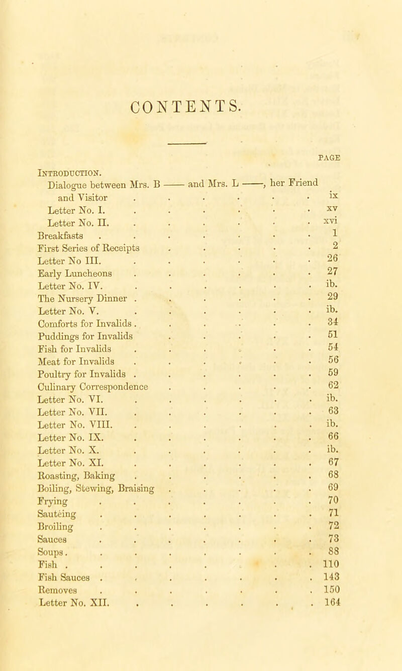 CONTENTS. PAGE Introduction. Dialogue between Mrs. B and Mrs. L , her Friend and Visitor . . . • • . lx Letter No. I. . • • • . xv Letter No. II. ..... xv' Breakfasts ....... First Series of Receipts . . • • *2 Letter No III. ...... 26 Early Luncheons . . . • • .27 Letter No. IV. . . . . • . ib. The Nursery Dinner . . . . • .29 Letter No. V. ...... ib. Comforts for Invalids. . . • • .34 Puddings for Invalids . . . • .51 Fisb for Invalids . . . , . .54 Meat for Invalids . . . . ■ .56 Poultry for Invalids . . . . • .59 Culinary Correspondence . . . . .62 Letter No. VI. . . . . . . ib. Letter No. VII 63 Letter No. VIII. . . . . . . ib. Letter No. IX. . . . . . .66 Letter No. X. ...... ib. Letter No. XI. . . . . . 67 Roasting, Baking . . . . . .68 Boiling, Stewing, Braising . . . . .69 Frying ....... 70 Sauteing ....... 71 Broiling ....... 72 Sauces ....... 73 Soups........ 88 Fish . . 110 Fish Sauces . . . . • • .143 Removes ....... 150 Letter No. XII. . . . . . .164