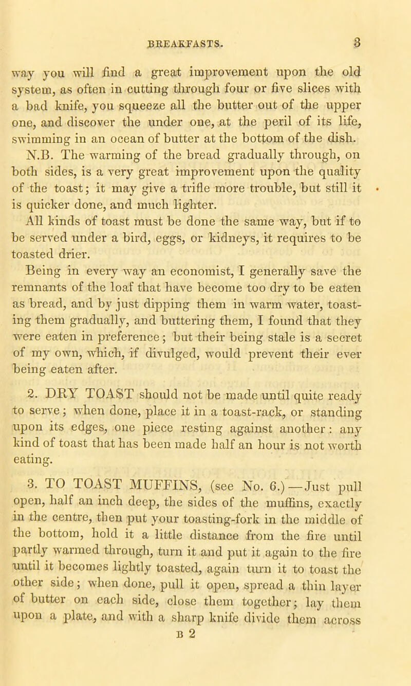 way you will find a great improvement upon the old system, as often in cutting through four or five slices with a bad knife, you squeeze all the butter out of the upper one, and discover the under one, at the peril of its life, swimming in an ocean of butter at the bottom of the dish. N.B. The warming of the bread gradually through, on both sides, is a very great improvement upon the quality of the toast; it may give a trifle more trouble, but still it is quicker done, and much lighter. All kinds of toast must be done the same way, but if to be served under a bird, eggs, or kidneys, it requires to be toasted drier. Being in every way an economist, I generally save the remnants of the loaf that have become too dry to be eaten as bread, and by just dipping them in warm water, toast- ing them gradually, and buttering them, I found that they were eaten in preference; but their being stale is a secret of my own, which, if divulged, would prevent their ever being eaten after. 2. DRY TOAST should not be made until quite ready to serve; when done, place it in a toast-rack, or standing upon its edges, one piece resting against another: any kind of toast that has been made half an hour is not worth eating. 3. TO TOAST MUFFINS, (see No. 6.)—Just pull open, half an inch deep, the sides of the muffins, exactly in the centre, then put your toasting-fork in the middle of the bottom, hold it a little distance from the fire until partly warmed through, turn it and put it again to the fire until it becomes lightly toasted, again turn it to toast the other side; when done, pull it open, spread a thin layer of butter on each side, close them together; lay them upon a plate, and with a sharp knife divide them across b 2
