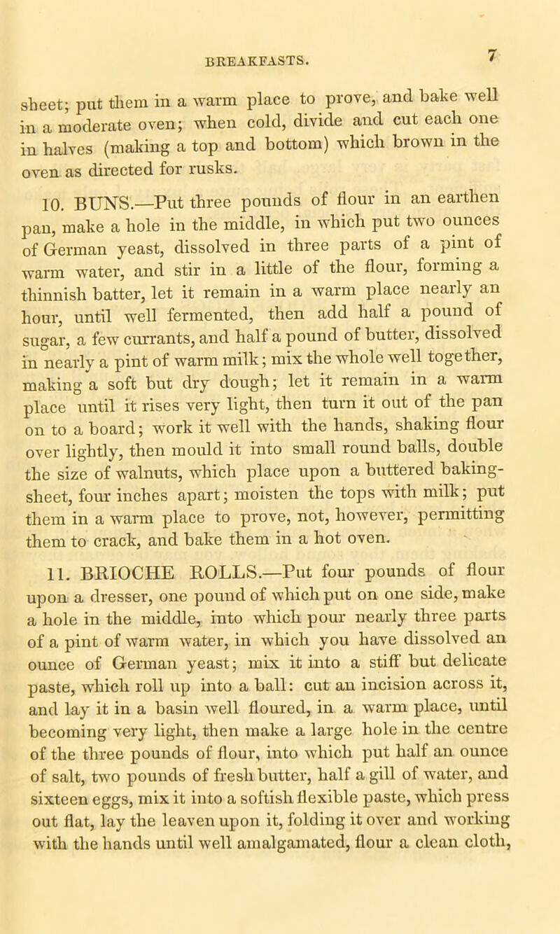 sheet; put them in a warm place to prove, and bake well in a moderate oven; when cold, divide and cut each one in halves (making a top and bottom) which brown in the oven as directed for rusks. 10. BUNS.—Put three pounds of flour in an earthen pan, make a hole in the middle, in which put two ounces of German yeast, dissolved in three parts of a pint of warm water, and stir in a little of the floui, foiming a thinnish batter, let it remain in a warm place nearly an hour, until well fermented, then add half a pound of sugar, a few currants, and half a pound of butter, dissolved in nearly a pint of warm milk; mix the whole well together, making a soft but dry dough; let it remain in a warm place until it rises very light, then turn it out of the pan on to a board; work it well with the hands, shaking flour over lightly, then mould it into small round balls, double the size of walnuts, which place upon a buttered baking- sheet, four inches apart; moisten the tops with milk; put them in a warm place to prove, not, however, permitting them to crack, and bake them in a hot oven. 11. BRIOCHE ROLLS.—Put four pounds of flour upon a dresser, one pound of which put on one side, make a hole in the middle, into which pour nearly three parts of a pint of warm water, in which you have dissolved an ounce of German yeast; mix it into a stiff but delicate paste, which roll up into a ball: cut an incision across it, and lay it in a basin well floured, in a warm place, until becoming very light, then make a large hole in the centre of the three pounds of flour, into which put half an ounce of salt, two pounds of fresh butter, half a gill of water, and sixteen eggs, mix it into a softish flexible paste, which press out flat, lay the leaven upon it, folding it over and working with the hands until well amalgamated, flour a clean cloth,