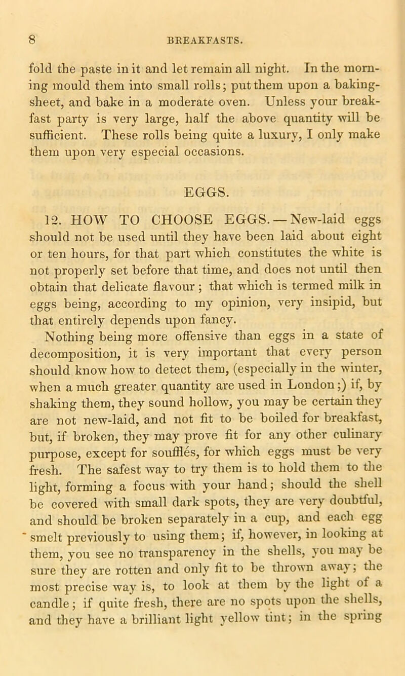 fold the paste in it and let remain all night. In the morn- ing mould them into small rolls; put them upon a baking- sheet, and bake in a moderate oven. Unless your break- fast party is very large, half the above quantity will be sufficient. These rolls being quite a luxury, I only make them upon very especial occasions. EGGS. 12. HOW TO CHOOSE EGGS. — New-laid eggs should not be used until they have been laid about eight or ten hours, for that part which constitutes the white is not properly set before that time, and does not until then obtain that delicate flavour; that which is termed milk in eggs being, according to my opinion, very insipid, but that entirely depends upon fancy. Nothing being more offensive than eggs in a state of decomposition, it is very important that every person should know how to detect them, (especially in the winter, when a much greater quantity are used in London;) if, by shaking them, they sound hollow, you may be certain they are not new-laid, and not fit to be boiled for breakfast, but, if broken, they may prove fit for any other culinary purpose, except for souffles, for which eggs must be very fresh. The safest way to try them is to hold them to the light, forming a focus with your hand; should the shell be covered with small dark spots, they are very doubtful, and should be broken separately in a cup, and each egg ' smelt previously to using them; if, however, in looking at them, you see no transparency in the shells, you may be sure they are rotten and only fit to be thrown aw ay; the most precise way is, to look at them by the light of a candle; if quite fresh, there are no spots upon the shells, and they have a brilliant light yellow tint; in the spring