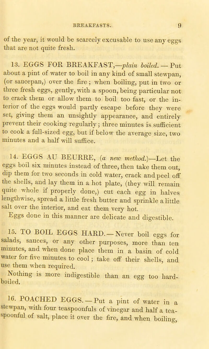 of the year, it would be scarcely excusable to use any eggs that are not quite fresh. 13. EGGS FOR BREAKFAST,—plain boiled. — Put about a pint of water to boil in any kind of small stewpan, (or saucepan,) over the fire ; when boiling, put in two or three fresh eggs, gently, with a spoon, being particular not to crack them or allow them to boil too fast, or the in- terior of the eggs would partly escape before they were set, giving them an unsightly appearance, and entirely prevent their cooking regularly; three minutes is sufficient to cook a full-sized egg, but if below the average size, two minutes and a half will suffice. 14. EGGS AU BEURRE, (a neic method.)—Let the eggs boil six minutes instead of three, then take them out, dip them for two seconds in cold water, crack and peel off the shells, and lay them in a hot plate, (they will remain quite whole if properly done,) cut each egg in halves lengthwise, spread a little fresh butter and sprinkle a little salt over the interior, and eat them very hot. Eggs done in this manner are delicate and digestible. 15. TO BOIL EGGS HARD. — Never boil eggs for salads, sauces, or any other purposes, more than ten minutes, and when done place them in a basin of cold water for five minutes to cool; take off their shells, and use them when required. Nothing is more indigestible than an egg too hard- boiled. 16. POACHED EGGS. — Put a pint of water in a stewpan, with four teaspoonfuls of vinegar and half a tea- spoonful of salt, place it over the fire, and when boiling,