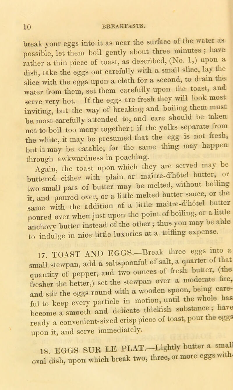 break your eggs into it as near the surface of the water as possible, let them boil gently about three minutes ; have rather a thin piece of toast, as described, (No. 1,) upon a dish, take the eggs out carefully with a small slice, lay the slice with the eggs upon a cloth for a second, to drain the water from them, set them carefully upon the toast, and serve very hot. If the eggs are fresh they will look most inviting, but the way of breaking and boding them must bo most carefully attended to, and care should be taken not to boil too many together; if the yolks separate from the white, it may be presumed that the egg is not Ires , but it may be eatable, for the same thing may happen through awkwardness in poaching. Again, the toast upon which they are served may be buttered either with plain or maitre-d'hotel butter, or two small pats of butter may be melted, without boiling it, and poured over, or a little melted butter sauce, or the same with the addition of a little maitre-d’hotel butter poured over when just upon the point of boiling, or aim e anchovy butter instead of the other ; thus you may be able to indulge in nice little luxuries at a trifling expense. 17. TOAST AND EGGS.—Break three eggs into a small stewpan, add a saltspoonful of salt, a quarter of that quantity of pepper, and two ounces of fresh butter, (the fresher the better,) set the stewpan over a moderate lire, and stir the eggs round with a wooden spoon, being care- ful to keep every particle in motion, until the w io e ms become a smooth and delicate thickish substance : have ready a convenient-sized crisp piece of toast, pour the eggs upon it, and serve immediate!}. 18. EGGS SUE LE PLAT.-Lightly butter a small oval dish, upon which break two, three, or more eggs wi