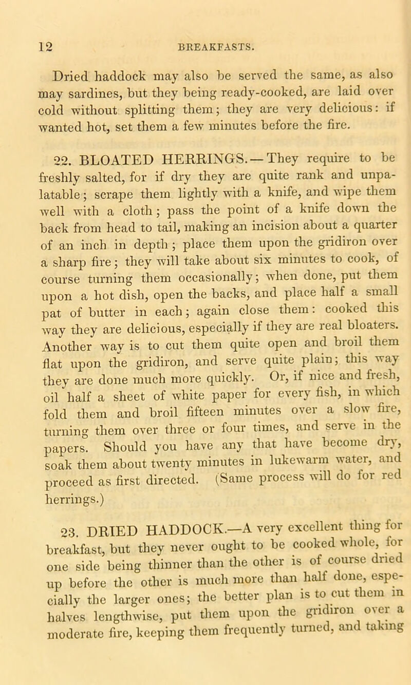 Dried haddock may also be served the same, as also may sardines, but they being ready-cooked, are laid over cold without splitting them; they are very delicious: if wanted hot, set them a few minutes before the fire. 22. BLOATED HERRINGS. —They require to be freshly salted, for if dry they are quite rank and unpa- latable ; scrape them lightly with a knife, and wipe them well with a cloth; pass the point of a knife down the back from head to tail, making an incision about a quarter of an inch in depth ; place them upon the gridiron over a sharp fire; they will take about six minutes to cook, of course turning them occasionally; when done, put them upon a hot dish, open the backs, and place half a small pat of butter in each; again close them: cooked this way they are delicious, especially if they are real bloaters. Another way is to cut them quite open and bioil them flat upon the gridiron, and serve quite plain; this way they are done much more quickly. Or, if nice and lre=h, oil half a sheet of white paper for every fish, in which fold them and broil fifteen minutes over a slow fire, turning them over three or four times, and serve in the papers. Should you have any that have become dry, soak them about twenty minutes in lukewarm water, and proceed as first directed. (Same process will do tor red herrings.) 23. DRIED HADDOCK.—A very excellent thing for breakfast, but they never ought to be cooked whole tor one side being thinner than the other is of course dried up before the other is much more than half done, espe- cially the larger ones; the better plan is to cut them m halves lengthwise, put them upon the gridiron over a moderate fire, keeping them frequently turned, and taking