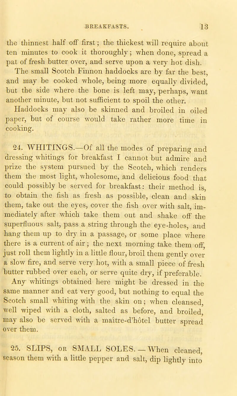 the thinnest half off first; the thickest will require about ten minutes to cook it thoroughly; when clone, spread a pat of fresh butter over, and serve upon a very hot dish. The small Scotch Finnon haddocks are by far the best, and may be cooked whole, being more equally divided, but the side where the bone is left may, perhaps, w7ant another minute, but not sufficient to spoil the other. Haddocks may also be skinned and broiled in oiled paper, but of course would take rather more time in cooking. 24. WHITINGS.—Of all the modes of preparing and dressing whitings for breakfast I cannot but admire and prize the system pursued by the Scotch, which renders them the most light, wholesome, and delicious food that could possibly be served for breakfast: their method is, to obtain the fish as fresh as possible, clean and skin them, take out the eyes, cover the fish over with salt, im- mediately after which take them out and shake off the superfluous salt, pass a string through the eye-holes, and hang them up to dry in a passage, or some place where there is a current of air; the next morning take them oflj just roll them lightly in a little flour, broil them gently over a slow fire, and serve very hot, with a small piece of fresh butter rubbed over each, or serve quite dry, if preferable. Any whitings obtained here might be dressed in the same manner and eat very good, but nothing to equal the Scotch small whiting with the skin on; wffien cleansed, well wiped with a cloth, salted as before, and broiled, may also be served with a maitre-d’hotel butter spread over them. 25. SLIPS, or SMALL SOLES.— When cleaned, season them wTith a little pepper and salt, dip lightly into