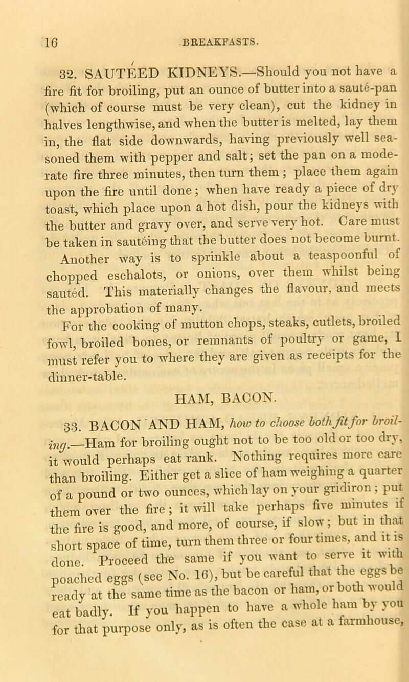 32. SAUTEED KIDNEYS.—Should you not have a fire fit for broiling, put an ounce of butter into a saute-pan (which of course must be very clean), cut the kidney in halves lengthwise, and when the butter is melted, lay them in, the flat side downwards, having previously well sea- soned them with pepper and salt; set the pan on a mode- rate fire three minutes, then turn them ; place them again upon the fire until done; when have ready a piece of dry toast, which place upon a hot dish, pour the kidneys with the butter and gravy over, and serve very hot. Care must be taken in sauteing that the butter does not become burnt. Another way is to sprinkle about a teaspoonful of chopped eschalots, or onions, over them whilst being sauted. This materially changes the flavour, and meets the approbation of many. For the cooking of mutton chops, steaks, cutlets, broiled fowl, broiled bones, or remnants of poultry or game, I must refer you to where they are given as receipts for the dinner-table. HAM, BACON. 33. BACON AND HAM, how to choose hotlijitfor broil- ing. Ham for broiling ought not to be too old or too dry, it would perhaps eat rank. Nothing requires more care than broiling. Either get a slice of ham weighing a quarter of a pound or two ounces, which lay on your gridiron ; put them over the fire ; it will take perhaps five minutes if the fire is good, and more, of course, if slow; but in that short space of time, turn them three or four times, and it is done Proceed the same if you want to serve it with poached eggs (see No. 16), but be careful that the eggs be ready at the same time as the bacon or ham, or both vould eat badly. If you happen to have a whole ham by you for that purpose only, as is often the case at a farmhouse,