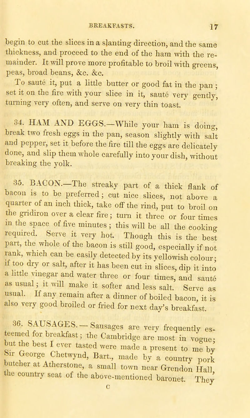 begin to cut the slices in a slanting direction, and the same thickness, and proceed to the end of the ham with the re- mainder. It will prove more profitable to broil with greens, peas, broad beans, &c. &c. bo saute it, put a little butter or good fat in the pan ; set it on the fire with your slice in it, saute very gently, turning very often, and serve on very thin toast. 34. HAM AND EGGS.—While your ham is doing, break two fresh eggs in the pan, season slightly with salt and peppei, set it before the fire till the eggs are delicately done, and slip them whole carefully into your dish, without breaking the yolk. 35. BACON—The streaky part of a thick flank of bacon is to be preferred - cut nice slices, not above a quarter of an inch thick, take off the rind, put to broil on the gridiron over a clear fire; turn it three or four times in the space of five minutes; this will be all the eooking required. Serve it very hot. Though this is the best part, the whole of the bacon is still good, especially if not rank, which can be easily detected by its yellowish colour- if too dry or salt, after it has been cut in slices, dip it into a little vinegar and water three or four times, and saute as usual; it will make it softer and less salt. Serve as usual. If any remain after a dinner of boiled bacon, it is also very good broiled or fried for next day’s breakfast. 36• SAUSAGES.—Sausages are very frequently es- teemed for breakfast; the Cambridge are most in vogue - uit tie best I e^er tasted were made a present to me by Sir George Chetwynd, Bart, made by a country pork butcher at Atherstone, a small town near Grendon Hall 10 country seat of the above-mentioned baronet. They