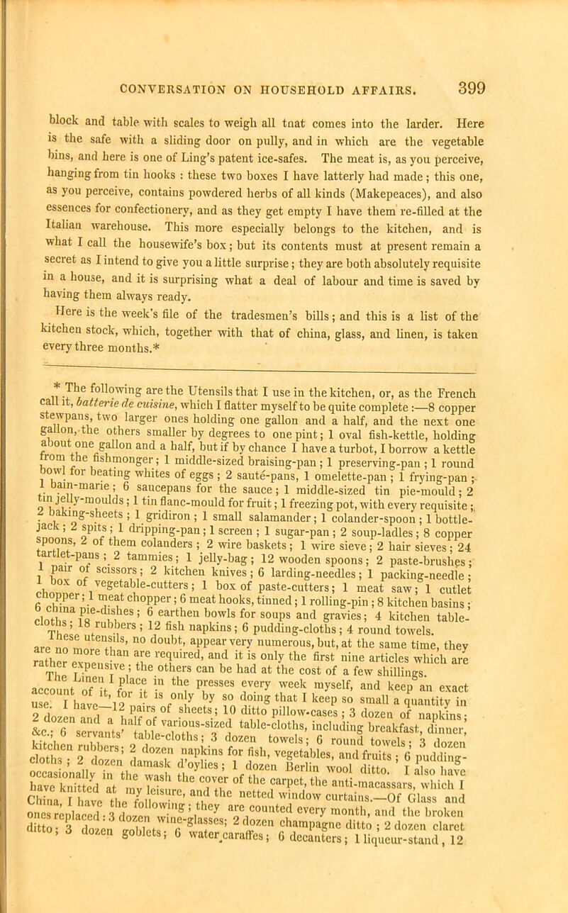 block and table 'with scales to weigh all tnat comes into the larder. Here is the safe with a sliding door on pully, and in which are the vegetable bins, and here is one of Ling’s patent ice-safes. The meat is, as you perceive, hanging from tin hooks : these two boxes I have latterly had made; this one, as you perceive, contains powdered herbs of all kinds (Makepeaces), and also essences for confectionery, and as they get empty I have them re-filled at the Italian warehouse. This more especially belongs to the kitchen, and is what I call the housewife’s box; but its contents must at present remain a secret as I intend to give you a little surprise; they are both absolutely requisite in a house, and it is surprising what a deal of labour and time is saved by having them always ready. Here is the week s file of the tradesmen’s bills; and this is a list of the kitchen stock, which, together with that of china, glass, and linen, is taken every three months.* . P*e following are the Utensils that I use in the kitchen, or, as the French call it, batterie de cuisine, which I flatter myself to be quite complete :—8 copper stewpans, two larger ones holding one gallon and a half, and the next one gallon, the others smaller by degrees to one pint; 1 oval fish-kettle, holding a jou one gallon and a half, but if by chance I have a turbot, I borrow a kettle from the fishmonger; 1 middle-sized braising-pan ; 1 preserving-pan ; 1 round ow or beating whites of eggs ; 2 saute-pans, 1 omelette-pan ; 1 frying-pan ; .. Dair}-mane; 6 saucepans for the sauce; 1 middle-sized tin pie-mould; 2 m je ly-moulds; 1 tin flanc-mould for fruit; 1 freezing pot, with every requisite ; D^ng-sheets ; 1 gridiron ; I small salamander; I colander-spoon ; 1 bottle- jack ; 2 spits ; 1 dripping-pan ; 1 screen ; 1 sugar-pan ; 2 soup-ladles; 8 copper poons, 2 of them colanders ; 2 wire baskets; 1 wire sieve; 2 hair sieves; 24 tartlet-pans ; 2 tammies; 1 jelly-bag; 12 wooden spoons; 2 paste-brushes; l w 1 sciss°rs; 2 kitchen knives ; 6 larding-needles; 1 packing-needie ; ohonnpr°f1VeSet^e‘CUtterS; 1 boxof Paste-cutters; 1 meat saw; 1 cutlet fi cWnf ’ * 1 Tf ch°PPer> 6 meat hool«> tinned; 1 rolling-pin ; 8 kitchen basins ; cloths - Zd;teS ! ® eart'len bowls for S0UPS and gravies; 4 kitchen table- cloths 18 rubbers ; 12 fish napkins ; 6 pudding-cloths ; 4 round towels. are „ n° douM’ aPPearvel7 numerous, but, at the same time, they rather mm! ^ ^ rT'red’ and il is onl>the first nine articles which are T11 T P lVe,;the 0thers can be bad at the cost of a few Shillings, account onfeit fn t •“ th? P,reSSeS rer-v week m>'se!f> aad keep an exact us I hi-19 13 ,°!y by 80 d01n? that 1 keep so small a quantity in 9 ,invn i P,^irs,.0^ siieets5 10 * ditto pillow-cases ; 3 dozen of nankins* clo5,”“ ™LmaTk rSenTeSta’ ? T''!'5 * * * 9' STeZS at ae”Lw“P'd . 3 ; :h“’