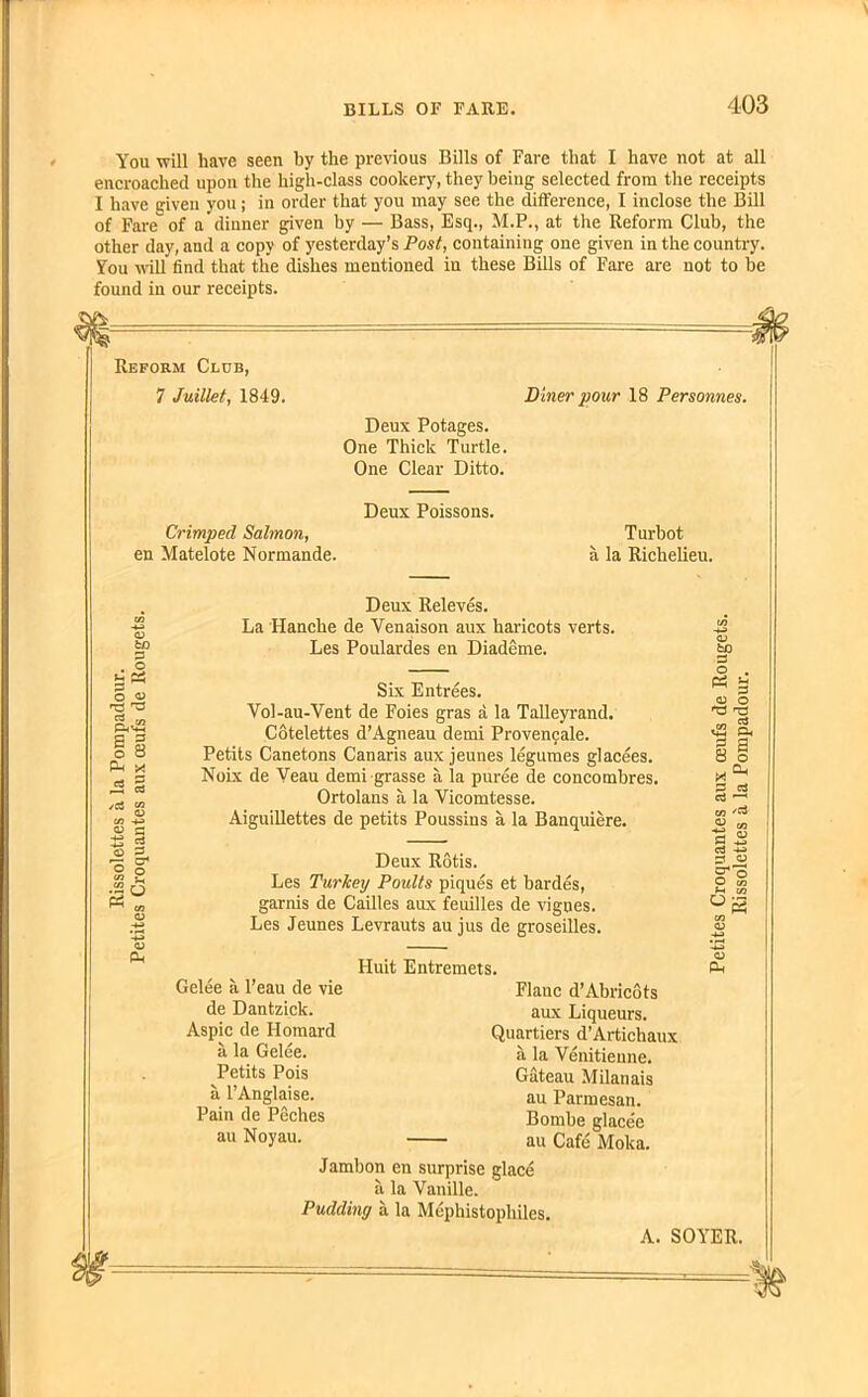 You will have seen by the previous Bills of Fare that I have not at all encroached upon the high-class cookery, they beiug selected from the receipts I have given you ; in order that you may see the difference, I inclose the Bill of Fare of a dinner given by — Bass, Esq., M.P., at the Reform Club, the other day, and a copy of yesterday’s Post, containing one given in the country. You will find that the dishes mentioned in these Bills of Fare are not to be found in our receipts. Reform Club, 7 Juillet, 1849. Diner pour 18 Personnes. Deux Potages. One Thick Turtle. One Clear Ditto. Deux Poissons. Crimped Salmon, en Matelote Normande. Turbot a la Richelieu. <D fcO P . O U & P O EeS a g o o Ph x « § 0) PP Deux Releves. La 'Hanche de Yenaison aux haricots verts. Les Poulardes en Diademe. Six Entrees. Vol-au-Vent de Foies gras a la Talleyrand. Cotelettes d’Agneau demi Provencale. Petits Canetons Canaris aux jeunes legumes glacees. Noix de Yeau demi grasse a la puree de concombres. Ortolans a la Vicomtesse. Aiguillettes de petits Poussins a la Banquiere. Deux Rotis. Les Turkey Poults piques et bardes, garnis de Cailles aux feuilles de vignes. Les Jeunes Levrauts au jus de groseilles. Gelee a l’eau de vie de Dantzick. Aspic de Homard a la Gelee. Petits Pois a l’Anglaise. Pain de Peches au Noyau. Huit Entremets. Flanc d’Abricots aux Liqueurs. Quartiers d’Artichaux a la Venitienne. Gateau Milanais au Parmesan. Bombe glacee au Cafe Moka. Jambon en surprise glace a la Vanille. Pudding a la Mephistophiles. to A. SOYER.