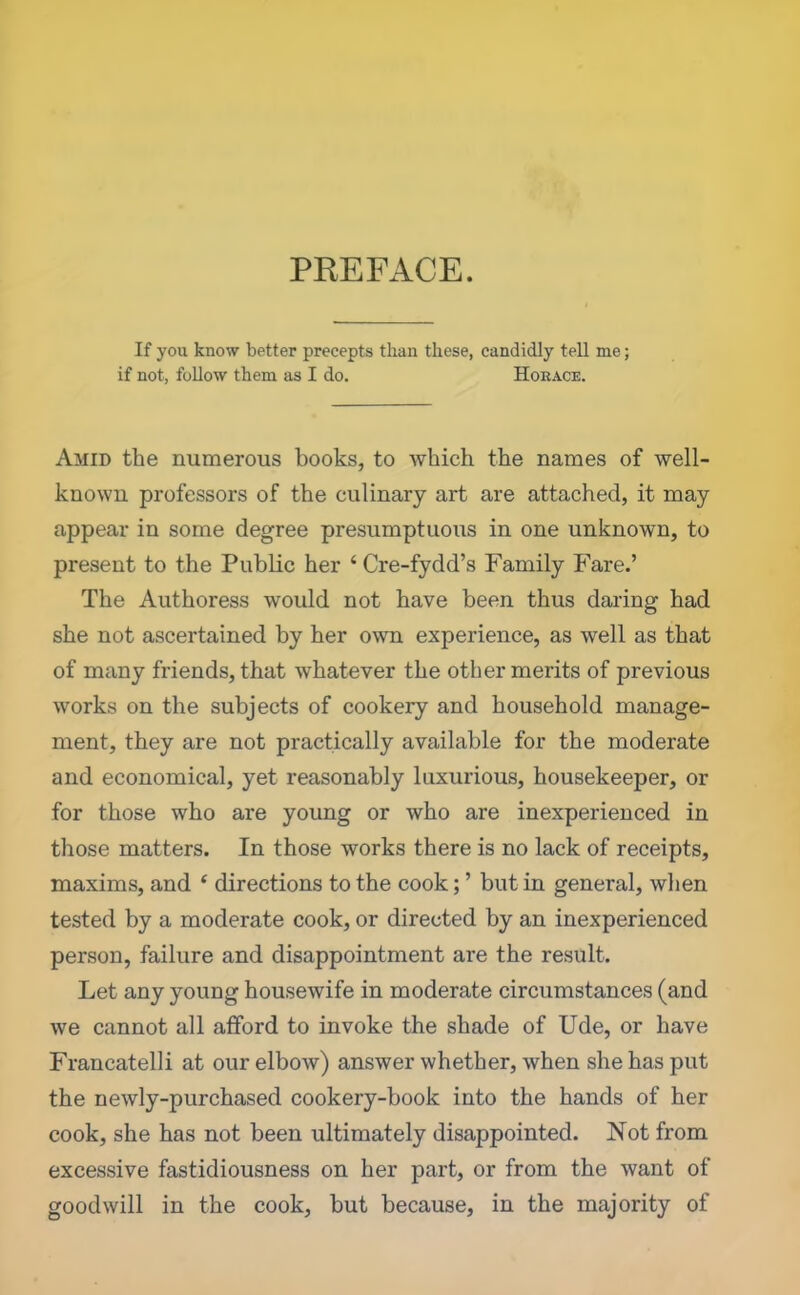 PREFACE. If you know better precepts than these, candidly tell me; if not, follow them as I do. Hokace. Amid the numerous books, to which the names of well- known professors of the culinary art are attached, it may appear in some degree presumptuous in one unknown, to present to the Public her ‘Cre-fydd’s Family Fare.’ The Authoress would not have been thus daring had she not ascertained by her own experience, as well as that of many friends, that whatever the other merits of previous works on the subjects of cookery and household manage- ment, they are not practically available for the moderate and economical, yet reasonably luxurious, housekeeper, or for those who are young or who are inexperienced in those matters. In those works there is no lack of receipts, maxims, and 4 directions to the cook; ’ but in general, when tested by a moderate cook, or directed by an inexperienced person, failure and disappointment are the result. Let any young housewife in moderate circumstances (and we cannot all afford to invoke the shade of Ude, or have Francatelli at our elbow) answer whether, when she has put the newly-purchased cookery-book into the hands of her cook, she has not been ultimately disappointed. Not from excessive fastidiousness on her part, or from the want of goodwill in the cook, but because, in the majority of