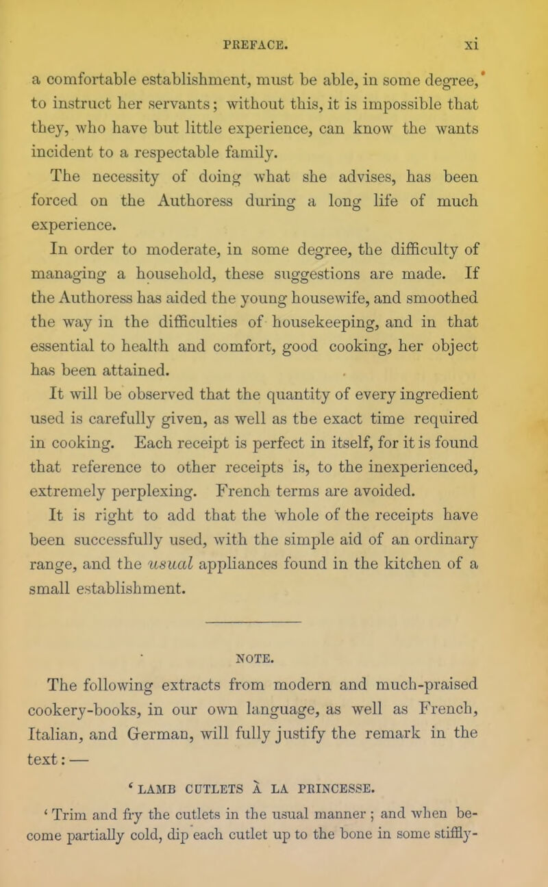 a comfortable establishment, must be able, in some degree,' to instruct her servants; without this, it is impossible that they, who have but little experience, can know the wants incident to a respectable family. The necessity of doing what she advises, has been forced on the Authoress during a long life of much experience. In order to moderate, in some degree, the difficulty of managing a household, these suggestions are made. If the Authoress has aided the young housewife, and smoothed the way in the difficulties of housekeeping, and in that essential to health and comfort, good cooking, her object has been attained. It will be observed that the quantity of every ingredient used is carefully given, as well as the exact time required in cooking. Each receipt is perfect in itself, for it is found that reference to other receipts is, to the inexperienced, extremely perplexing. French terms are avoided. It is right to add that the whole of the receipts have been successfully used, with the simple aid of an ordinary range, and the usual appliances found in the kitchen of a small establishment. NOTE. The following extracts from modern and much-praised cookery-books, in our own language, as well as French, Italian, and German, will fully justify the remark in the text:— ‘ LAMB CUTLETS A LA PRINCESSE. 1 Trim and fry the cutlets in the usual manner ; and when be- come partially cold, dip each cutlet up to the bone in some stiffly-