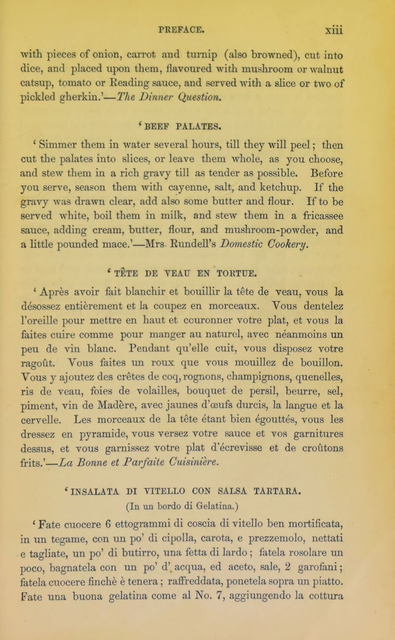 with pieces of onion, carrot and turnip (also browned), cut into dice, and placed upon them, flavoured with mushroom or walnut catsup, tomato or Reading sauce, and served with a slice or two of pickled gherkin.’—The Dinner Question. ( BEEF PALATES. 1 Simmer them in water several hours, till they will peel; then cut the palates into slices, or leave them whole, as you choose, and stew them in a rich gravy till as tender as possible. Before you serve, season them with cayenne, salt, and ketchup. If the gravy was drawn clear, add also some butter and flour. If to be served white, boil them in milk, and stew them in a fricassee sauce, adding cream, butter, flour, and mushroom-powder, and a little pounded mace.’—Mrs. Rundell’s Domestic Cookery. * TETE DE YEAU EN TORTIJE. 1 Apres avoir fait blanchir et bouillir la tete de veau, vous la desossez entierement et la coupez en morceaux. Yous dentelez l’oreille pour mettre en haut et couronner votre plat, et vous la faites cuire comme pour manger au naturel, avec neanmoins un peu de vin blanc. Pendant qu’elle cuit, vous disposez votre ragout. Vous faites un roux que vous mouillez de bouillon. Vous y ajoutez des cretes de coq,rognons, champignons, quenelles, ris de veau, foies de volailles, bouquet de persil, beurre, sel, piment, vin de Madere, avec jaunes d’ceufs durcis, la langue et la cervelle. Les morceaux de la tete etant bien 4gouttes, vous les dressez en pyramide, vous versez votre sauce et vos garnitures dessus, et vous garnissez votre plat d’ecrevisse et de crofitons frits.’—La Bonne et Parfaite Cuisiniere. ‘INSALATA DI VITELLO CON SALSA TARTARA. (In un bordo di Gelatina.) 1 Fate cuocere 6 ettogrammi di coscia di vitello ben mortificata, in un tegame, con un po’ di cipolla, carota, e prezzemolo, nettati e tagliate, un po’ di butirro, una fetta di lardo; fatela rosolare un poco, bagnatela con un po’d’. acqua, ed aceto, sale, 2 garofani; fatela cuocere finche e tenera; raffreddata, ponetela sopra un piatto.