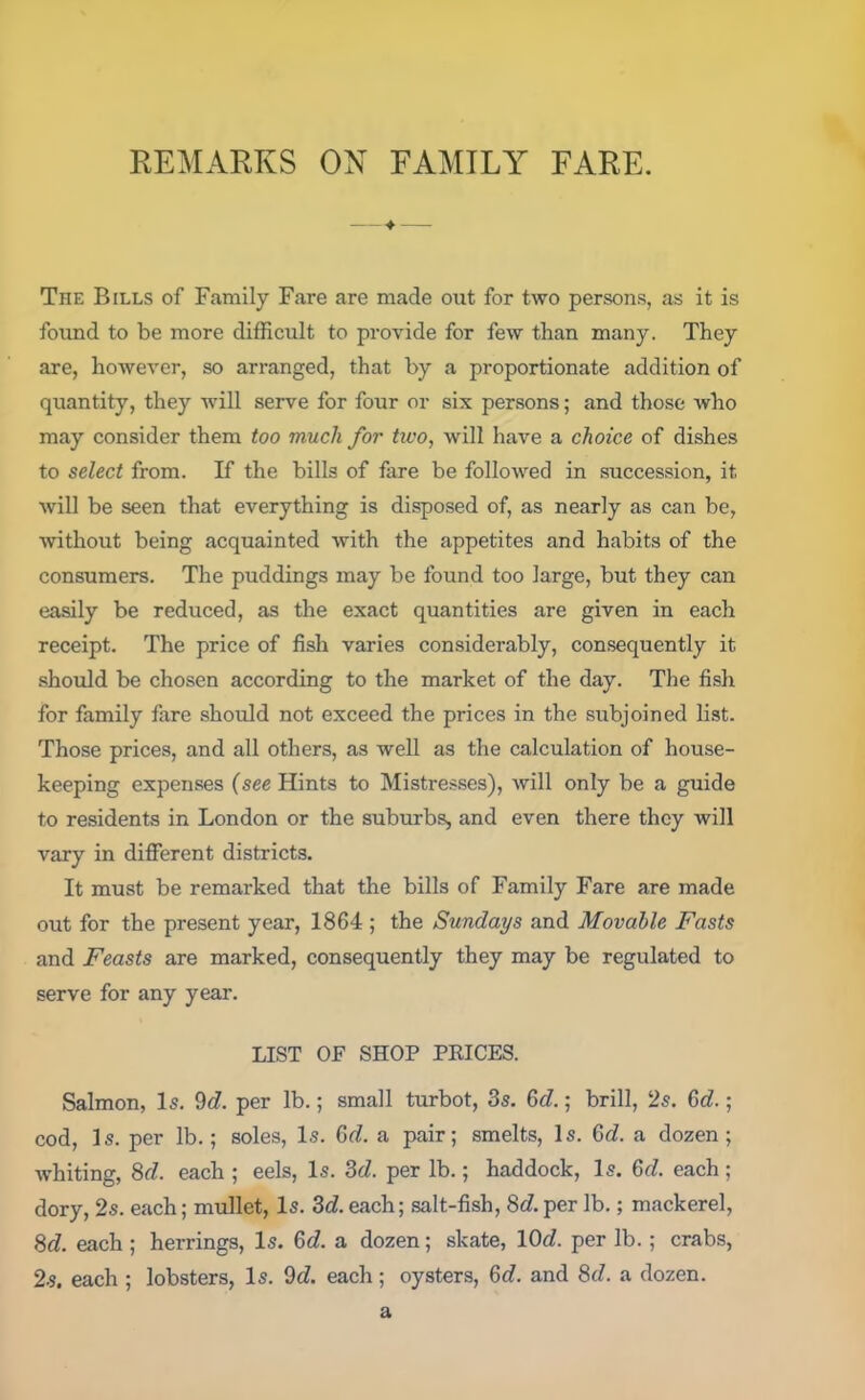 —*■ — The Bills of Family Fare are made out for two persons, as it is found to be more difficult to provide for few than many. They are, however, so arranged, that by a proportionate addition of quantity, they will serve for four or six persons; and those who may consider them too much for two, will have a choice of dishes to select from. If the bills of fare be followed in succession, it will be seen that everything is disposed of, as nearly as can be, without being acquainted with the appetites and habits of the consumers. The puddings may be found too large, but they can easily be reduced, as the exact quantities are given in each receipt. The price of fish varies considerably, consequently it should be chosen according to the market of the day. The fish for family fare should not exceed the prices in the subjoined list. Those prices, and all others, as well as the calculation of house- keeping expenses (see Hints to Mistresses), will only be a guide to residents in London or the suburbs, and even there they will vary in different districts. It must be remarked that the bills of Family Fare are made out for the present year, 1864 ; the Sundays and Movable Fasts and Feasts are marked, consequently they may be regulated to serve for any year. LIST OF SHOP PRICES. Salmon, Is. 9d. per lb.; small turbot, 3s. 6(7.; brill, 2s. 6(7.; cod, Is. per lb.; soles, Is. 6(7. a pair; smelts, Is. 6c?. a dozen; whiting, 8(7. each ; eels, Is. 3(7. per lb.; haddock, Is. 6c7. each; dory, 2s. each; mullet, Is. 3(7. each; salt-fish, 8(7. per lb.; mackerel, 8(7. each; herrings, Is. 6(7. a dozen; skate, 10c7. per lb.; crabs, 2s. each ; lobsters, Is. 9(7. each; oysters, 6(7. and 8(7. a dozen. a