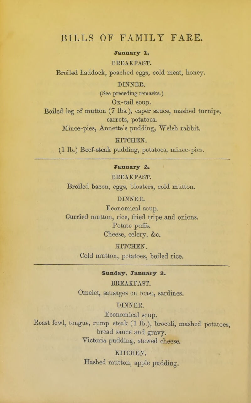 BILLS OF FAMILY FARE. January X, BREAKFAST. Broiled haddock, poached eggs, cold meat, honey. DINNER. (See preceding remarks.) Ox-tail soup. Boiled leg of mutton (7 lbs.), caper sauce, mashed turnips, carrots, potatoes. Mince-pies, Annette’s pudding, Welsh rabbit. KITCHEN. (1 lb.) Beef-steak pudding, potatoes, mince-pies. January 2. BREAKFAST. Broiled bacon, eggs, bloaters, cold mutton. DINNER. Economical soup. Curried mutton, rice, fried tripe and onions. Potato puffs. Cheese, celery, &c. KITCHEN. Cold mutton, potatoes, boiled rice. Sunday, January 3. BREAKFAST. Omelet, sausages on toast, sardines. DINNER. Economical soup. Roast fowl, tongue, rump steak (1 lb.), brocoli, mashed potatoes, bread sauce and gravy. Victoria pudding, stewed cheese. KITCHEN. Hashed mutton, apple pudding.