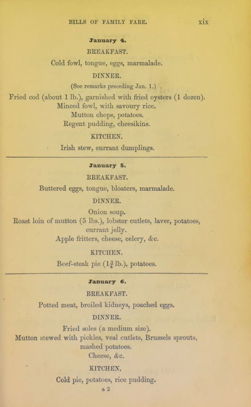 January 4. BREAKFAST. Cold fowl, tongue, eggs, marmalade. DINNER. (See remarks preceding Jan. 1.) Fried cod (about 1 lb.), garnished with fried oysters (1 dozen). Minced fowl, with savoury rice. Mutton chops, potatoes. Regent pudding, cheesikins. KITCHEN. Irish stew, currant dumplings. January 5. BREAKFAST. Buttered eggs, tongue, bloaters, marmalade. DINNER. Onion soup. Roast loin of mutton (5 lbs.), lobster cutlets, laver, potatoes, currant jelly. Apple fritters, cheese, celery, &c. KITCHEN. Beef-steak pie (l|lb.), potatoes. January 6. BREAKFAST. Potted meat, broiled kidneys, poached eggs. DINNER. Fried soles (a medium size). Mutton stewed with pickles, veal cutlets, Brussels sprouts, mashed potatoes. Cheese, &c. KITCHEN. Cold pie, potatoes, rice pudding, a 2