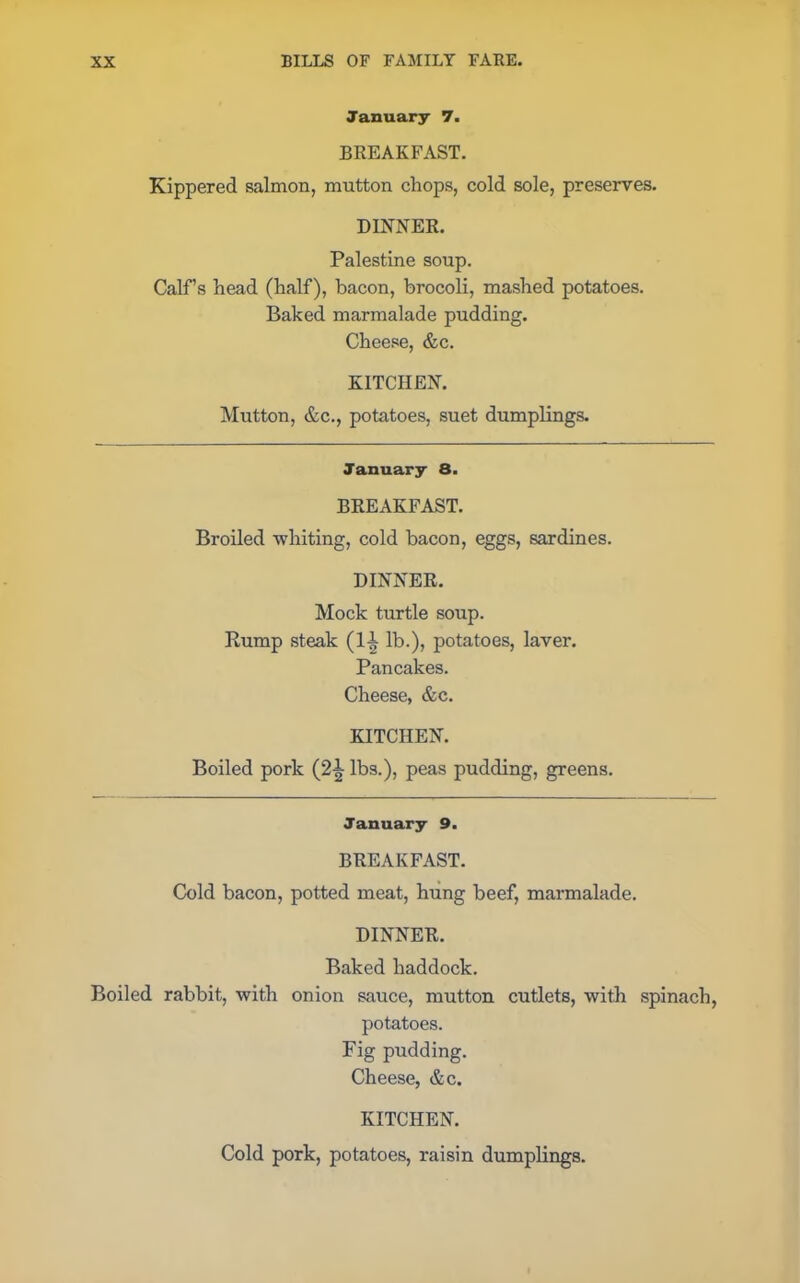 January 7. BREAKFAST. Kippered salmon, mutton chops, cold sole, preserves. DINNER. Palestine soup. Calf’s head (half), bacon, brocoli, mashed potatoes. Baked marmalade pudding. Cheese, &c. KITCHEN. Mutton, &c., potatoes, suet dumplings. January 8. BREAKFAST. Broiled •whiting, cold bacon, eggs, sardines. DINNER. Mock turtle soup. Rump steak (11 lb.), potatoes, laver. Pancakes. Cheese, &c. KITCHEN. Boiled pork (2^ lbs.), peas pudding, greens. January 9. BREAKFAST. Cold bacon, potted meat, hung beef, marmalade. DINNER. Baked haddock. Boiled rabbit, with onion sauce, mutton cutlets, with spinach, potatoes. Fig pudding. Cheese, &c. KITCHEN. Cold pork, potatoes, raisin dumplings.